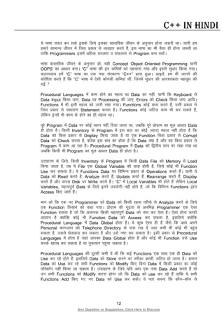 12
Any Question or Suggestion, Click Here to Discuss
C++ in Hindi
;s Hkk’kk ljy cu lds blds fy;s bldk okLrfod thou ds vuqlkj gksuk t:jh FkkA ;kuh ge
gekjs lkekU; thou esa ftl izdkj ls O;ogkj djrs gSa] bl Hkk’kk dk Hkh oSlk gh gksuk t:jh Fkk
rkfd Programmers blesa vf/kd ljyrk o lQyrk ls Program cuk ldsaA
Hkk’kk okLrfod thou ds vuqlkj gks] ;gh Concept Object Oriented Programming ;kuh
OOPS dk vk/kkj cukA “C” Hkk’kk dh bu dfe;ksa dks igpkuk x;k vkSj blesa lq/kkj fd;k x;kA
QyLo:i gesa “C” Hkk’kk dk ,d u;k laLdj.k “C++” izkIr gqvkA vkb;sa] ge Hkh tkuus dh
dksf”k”k djrs gSa fd “C” Hkk’kk esa ,slh dkSulh dfe;ka Fkha] ftuesa lq/kkj dh vko”;drk eglwl dh
xbZ 
Procedural Languages esa dke gksus dk egRo Fkk Data dk ugha] ;kuh fd Keyboard ls
Data Input fd;k tk,] Data ij Processing dh tk,] Errors dks Check fd;k tk, vkfnA
Functions esa Hkh blh egRo dks tkjh j[kk x;kA Functions dksbZ dke djrs gSa] mlh izdkj ls
ftl izdkj ls lk/kkj.k Statement djrk gSA Functions dksbZ tfVy dke Hkh dj ldrs gSa]
ysfdu buesa Hkh dke ds gksus dk gh egRo FkkA
iwjs Program esa Data ij dksbZ /;ku ugha fn;k tkrk Fkk] tcfd iwjs izksxzke dk ewy vk/kkj Data
gh gksrk gSA fdlh Inventory ds Program esa bl ckr dk dksbZ T;knk egRo ugha gksrk gS fd
Data dks fdl izdkj ls Display fd;k tkrk gS ;k ,d Function fdl izdkj ls Corrupt
Data dks Check djrk gS] cfYd bl ckr dk gksrk gS fd Data D;k gS vkSj og fdl izdkj ls
Program esa dke vk jgk gSA Procedural Program esa Data dks f}rh; Lrj ij j[kk x;k Fkk
tcfd fdlh Hkh Program dk ewy vk/kkj Data gh gksrk gSA
mnkgj.k ds fy;s] fdlh Inventory ds Program esa fdlh Data File dks Memory esa Load
fd;k tkrk gS] rc ;s File ,d Global Variable dh rjg gksrh gS] ftls dksbZ Hkh Function
Use dj ldrk gSA ;s Functions Data ij fofHkUu izdkj ds Operations djrs gSaA ;kuh ;s
Data dks Read djrs gS] Analyze djrs gSa] Update djrs gSa] Rearrange djrs gSa] Display
djrs gSa vkSj okil Disk ij Write djrs gSaA “C” esa Local Variables Hkh gksrs gSa ysfdu Local
Variables, egRoiw.kZ Data ds fy;s brus mi;ksxh ugha gksrs gSa] tks fd fofHkUu Functions }kjk
Access fd, tkrs gSaA
eku yks fd ,d u, Programmer dks Data dks fdlh [kkl rjhds ls Analyze djus ds fy;s
,d Function fy[kus dks dgk x;kA izksxzke dh xw<rk ls vufHkK Programmer ,d ,slk
Function cukrk gS tks fd vpkud fdlh egRoiw.kZ Data dks u’V dj nsrk gSA ,slk gksuk dkQh
vklku gS D;ksafd dksbZ Hkh Function Data dks Access dj ldrk gS] blfy;s D;ksafd
Procedural Language esa Data Global gksrk gSA ;s dqN ,slk gh gS tSls fd vki vius
Personal dkxtkr dks Telephone Directory ds ikl j[k nsa tgka dHkh Hkh dksbZ Hkh igqap
ldrk gS] mlls NsMNkM dj ldrk gS vkSj mls u’V dj ldrk gSA blh izdkj ls Procedural
Languages esa gksrk gS tgka vkidk Data Global gksrk gS vkSj dksbZ Hkh Function mls Use
djds [kjkc dj ldrk gS ;k uqdlku igqapk ldrk gSA
Procedural Languages dh nwljh deh ;s Fkh fd dbZ Functions ,d lkFk ,d gh Data dks
Use dj jgs gksrs gSa] blfy;s Data dks Store djus dk rjhdk dkQh tfVy gks tkrk gSA leku
Data dks Use dj jgs lHkh Functions dks Modify fd, fcuk Data esa fdlh izdkj dk dksbZ
ifjorZu ugha fd;k tk ldrk gSA mnkgj.k ds fy;s ;fn vki ,d u;k Data Add djrs gSa rks
mu lHkh Functions dks Modify djuk gksxk tks fd Data dks use dj jgs gSa rkfd ;s lHkh
Functions Add fd, x, u, Data dks Use dj ldsaA ;s irk djuk fd dkSu&dkSu ls
 
