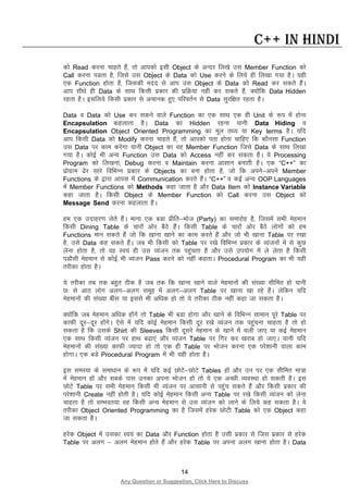 14
Any Question or Suggestion, Click Here to Discuss
C++ in Hindi
dks Read djuk pkgrs gSa] rks vkidks blh Object ds vUnj fy[ks ml Member Function dks
Call djuk iMrk gS] ftls ml Object ds Data dks Use djus ds fy;s gh fy[kk x;k gSA ;gh
,d Function gksrk gS] ftldh enn ls vki ml Object ds Data dks Read dj ldrs gSaA
vki lh/ks gh Data ds lkFk fdlh izdkj dh izfØ;k ugha dj ldrs gSa] D;ksafd Data Hidden
jgrk gSA blfy;s fdlh izdkj ls vpkud gq, ifjorZu ls Data lqjf{kr jgrk gSA
Data o Data dks Use dj ldus okys Function dk ,d lkFk ,d gh Unit ds :i esa gksuk
Encapsulation dgykrk gSA Data dk Hidden jguk ;kuh Data Hiding o
Encapsulation Object Oriented Programming dk ewy rF; ;k Key terms gSA ;fn
vki fdlh Data dks Modify djuk pkgrs gSa] rks vkidks irk gksuk pkfg, fd dkSulk Function
ml Data ij dke djsxk ;kuh Object dk og Member Function ftls Data ds lkFk fy[kk
x;k gSA dksbZ Hkh vU; Function ml Data dks Access ugha dj ldrk gSA ;s Processing
Program dks fy[kuk] Debug djuk o Maintain djuk vklku cukrh gSA ,d “C++” dk
izksxzke <sj lkjs fofHkUu izdkj ds Objects dk cuk gksrk gS] tks fd vius&vius Member
Functions ds }kjk vkil esa Communication djrs gSaA “C++” o dbZ vU; OOP Languages
esa Member Functions dks Methods dgk tkrk gS vkSj Data Item dks Instance Variable
dgk tkrk gSA fdlh Object ds Member Function dks Call djuk ml Object dks
Message Send djuk dgykrk gSA
ge ,d mnkgj.k ysrs gSaA ekuk ,d cMk izhfr&Hkkst (Party) dk lekjksg gS] ftlesa lHkh esgeku
fdlh Dining Table ds pkjksa vksj cSBs gSaA fdlh Table ds pkjksa vksj cSBs yksxksa dks ge
Functions eku ldrs gSa tks fd [kkuk [kkus dk dke djrs gSa vkSj tks Hkh [kkuk Table ij j[kk
gS] mls Data dg ldrs gSaA tc Hkh fdlh dks Table ij j[ks fofHkUu izdkj ds O;atuksa esa ls dqN
ysuk gksrk gS] rks og Lo;a gh ml O;atu rd igqaprk gS vkSj mls mi;ksx esa ys ysrk gS fdlh
iMkSlh esgeku ls dksbZ Hkh O;atu Pass djus dks ugha dgrkA Procedural Program dk Hkh ;gh
rjhdk gksrk gSA
;s rjhdk rc rd cgqr Bhd gS tc rd fd [kkuk [kkus okys esgekuksa dh la[;k lhfer gks ;kuh
N% ls vkB yksx vyx&vyx lewg esa vyx&vyx Table ij [kkuk [kk jgs gSaA ysfdu ;fn
esgekuksa dh la[;k chl ;k blls Hkh vf/kd gks rks ;s rjhdk Bhd ugha dgk tk ldrk gSA
D;ksafd tc esgeku vf/kd gksaxs rks Table Hkh cMk gksxk vkSj [kkus ds fofHkUu lkeku iwjs Table ij
dkQh nwj&nwj gksaxsA ,sls esa ;fn dksbZ esgeku fdlh nwj j[ks O;atu rd igqapuk pkgrk gS rks gks
ldrk gS fd mlds Shirt dh Sleeves fdlh nwljs esgeku ds [kkus esa pyh tk, ;k dbZ esgeku
,d lkFk fdlh O;atu ij gkFk c<k,a vkSj O;atu Table ij fxj dj [kjkc gks tk,A ;kuh ;fn
esgekuksa dh la[;k dkQh T;knk gks rks ,d gh Table ij Hkkstu djuk ,d ijs”kkuh okyk dke
gksxkA ,d cMs Procedural Program esa Hkh ;gh gksrk gSA
bl leL;k ds lek/kku ds :i esa ;fn dbZ NksVs&NksVs Tables gksa vkSj mu ij ,d lhfer ek=k
esa esgeku gksa vkSj lcds ikl mudk viuk Hkkstu gks rks ;s ,d vPNh O;oLFkk gks ldrh gSA bl
NksVs Table ij lHkh esgeku fdlh Hkh O;atu ij vklkuh ls igqap ldrs gSa vkSj fdlh izdkj dh
ijs”kkuh Create ugha gksrh gSA ;fn dksbZ esgeku fdlh vU; Table ij j[ks fdlh O;atu dks ysuk
pkgrk gS rks lEHkor;k og fdlh vU; esgeku ls ml O;atu dks ykus ds fy;s dg ldrk gSA ;s
rjhdk Object Oriented Programming dk gS ftlesa gjsd NksVh Table dks ,d Object dgk
tk ldrk gSA
gjsd Object esa mldk Lo;a dk Data vkSj Function gksrk gS mlh izzdkj ls ftl izdkj ls gjsd
Table ij vyx & vyx esgeku gksrs gSa vkSj gjsd Table ij viuk vyx [kkuk gksrk gSA Data
 