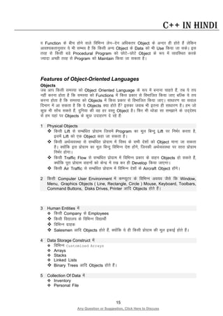 15
Any Question or Suggestion, Click Here to Discuss
C++ in Hindi
o Function ds chp gksus okys fofHkUu ysu&nsu vf/kdrj Object ds vUnj gh gksrs gSa ysfdu
vko”;drkuqlkj ;s Hkh lEHko gS fd fdlh vU; Object ds Data dks Hkh Use fd;k tk ldsA bl
rjg ls fdlh cMs Procedural Program dks NksVs&NksVs Object ds :i esa O;ofLFkr djds
T;knk vPNh rjg ls Program dks Maintain fd;k tk ldrk gSA
Features of Object-Oriented Languages
Objects
tc vki fdlh leL;k dks Object Oriented Language ds :i esa cukuk pkgrs gSa] rc ;s r;
ugha djuk gksrk gS fd leL;k dks Functions esa fdl izdkj ls foHkkftr fd;k tk, cfYd ;s r;
djuk gksrk gS fd leL;k dks Objects esa fdl izdkj ls foHkkftr fd;k tk,A lk/kkj.k lk loky
fnekx esa vk ldrk gS fd ;s Objects D;k gksrs gSa bldk tokc Hkh bruk gh lk/kkj.k gSA ge tks
dqN Hkh lksap ldrs gSa] nqfu;k dh og gj oLrq Object gSA fQj Hkh FkksMk lk le>kus ds mn~ns”;
ls ge ;gka ij Objects ds dqN mnkgj.k ns jgs gSa%
1 Physical Objects
 fdlh Lift ls lEcaf/kr izksxzke ftlesa Program dk ewy fcUnq Lift ij fuHkZj djrk gS]
blesa Lift dks ,d Object dgk tk ldrk gSA
 fdlh vFkZO;oLFkk ls lEcaf/kr izksxzke esa fo”o ds lHkh ns”kksa dks Object ekuk tk ldrk
gSA D;ksafd bl izksxzke dk ewy fcUnq fofHkUu ns”k gksaxs] ftudh vFkZO;oLFkk ij lkjk izksxzke
fuHkZj gksxkA
 fdlh Traffic Flow ls lEcaf/kr izksxzke esa fofHkUu izdkj ds okgu Objects gks ldrs gSa]
D;ksafd iwjk izksxzke okguksa dks dsUnz esa j[k dj gh Develop fd;k tk,xkA
 fdlh Air Traffic ls lEcaf/kr izksxzke esa fofHkUu ns”kksa ds Aircraft Object gksaxsA
2 fdlh Computer User Environment esa dEI;wVj ds fofHkUu vo;o tSls fd Window,
Menu, Graphics Objects ( Line, Rectangle, Circle ) Mouse, Keyboard, Toolbars,
Command Buttons, Disks Drives, Printer vkfn Objects gksrs gSaA
3 Human Entities esa
 fdlh Company ds Employees
 fdlh fo|ky; ds fofHkUu fo|kFkhZ
 fofHkUu xzkgd
 Salesmen vkfn Objects gksrs gSa] D;ksafd ;s gh fdlh izksxzke dh ewy bdkbZ gksrs gSaA
4 Data Storage Construct esa
 fofHkUu Customized Arrays
 Arrays
 Stacks
 Linked Lists
 Binary Trees vkfn Objects gksrs gSaA
5 Collection Of Data esa
 Inventory
 Personal File
 