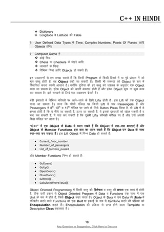 16
Any Question or Suggestion, Click Here to Discuss
C++ in Hindi
 Dictionary
 Longitude o Latitude dh Table
6 User Defined Data Types esa Time, Complex Numbers, Points Of Planes vkfn
Objects gksaxsA
7 Computer Game esa
 dksbZ fp=
 Chess ;k Checkers ds eksgjs vkfn
 tkuojksa ds fpUg
 fofHkUu fpUg vkfn Objects gks ldrs gSaA
bu mnkgj.kksa ls ge le> ldrs gSa fd fdlh Program ds fdlh fgLls esa ;k iwjs izksxzke esa tks
ewy oLrq gksrh gS] og Object dgh tk ldrh gSA fdlh Hkh leL;k dks Object ds :i esa
foHkkftr djuk dkQh vklku gSA D;ksafd nqfu;k dh gj oLrq dks t:jr ds vuqlkj ,d Object
ekuk tk ldrk gSA gjsd Object dh viuh {kerk,a gksrh gSa vkSj gjsd Object dqN uk dqN dke
dj ldrk gSA bls le>us ds fy;s ,d mnkgj.k ns[krs gSaA
cMh bekjrksa esa fofHkUu eaftyksa ij vkus&tkus ds fy;s Lifts gksrh gSaA bl Lift dks ,d Object
ekuk tk ldrk gSA ekuk fd pkSFkh eafty ij fdlh Lift esa pkj Passengers gSa vkSj
Passengers us 8th
, 10th
o 15th
eafty ij tkus ds fy;s Button Press fd;k gS] rks Lift esa ;s
{kerk gksrh gS fd ;s uhps tk ldrh gS] Åij tk ldrh gS] ;s blds njoktksa dks [kksy ldrh gS o
cUn dj ldrh gS] ;s irk dj ldrh gS fd nwljh Lifts dkSulh eafty ij gSa vkSj mls vxyh
fdl eafty ij tkuk gSA
“C++” esa ,d Object ds Data ;s /;ku j[krs gSa fd Object esa D;k&D;k {kerk,a gSa vkSj
Object ds Member Functions bl ckr dk /;ku j[krs gSa fd Object mu Data ds lkFk
D;k&D;k dj ldrk gSA bl Lift Object esa fuEu Data gks ldrs gSa%
• Current_floor_number
• Number_of_passengers
• List_of_buttons_pussed
vkSj Member Functions fuEu gks ldrs gSa%
• GoDown()
• GoUp()
• OpenDoors()
• CloseDoors()
• GetInfo()
• CalculateWhereToGo()
Object Oriented Programming esa fdlh oLrq dh fo”ks’krk o oLrq dh {kerk ,d lkFk esa gksrh
gS] Bhd mlh izdkj ls Object Oriented Program esa Data o Functions ,d lkFk esa ,d
Unit ds :i esa gksrs gSa] ftls Object dgk tkrk gSA Object ds Data o mu Data dh State esa
ifjorZu djus okys Functions dks ,d Unit ;k bdkbZ ds :i esa Combine djus dh izfØ;k dks
Encapsulation dgrs gSaA Encapsulation dh izfØ;k ls izkIr gksus okyk Template ;k
Description Class dgykrk gSA
 