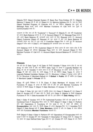 17
Any Question or Suggestion, Click Here to Discuss
C++ in Hindi
Objects fdlh Object Oriented System dh Basic Run Time Entities gksrs gSaA Objects
Memory esa Space ysrs gSa vkSj gj Object dk ,d Memory Address gksrk gSA tc ge fdlh
Object Oriented Program dks Execute djrs gSa] rc fofHkUu Objects ,d nwljs dks
Message Pass djds ;kuh muds Member Functions dks Call djds ,d nwljs ls
Communication djrs gSaA
mnkgj.k ds fy, eku yks fd “Customer” o “Account” nks Objects gSaA vc ;fn Customer
dks viuk Bank Balance tkuuk gks] rks og Account Object dks ,d Message Pass djrk gS
vkSj vius Bank Balance dh tkudkjh izkIr djus ds fy, Request djrk gSA Account
Object Customer Object dh Request dks iwjk djrk gS vkSj mls Bank Balance dh
tkudkjh iznku dj nsrk gSA bl rjg ls Customer Object fcuk ;s tkus gq, fd Account
Object esa dkSu&dkSu ls Data gSa] vius Balance dh tkudkjh izkIr dj ldrk gSA
viuk Balance tkuus ds fy, Customer Object dks dsoy bruk gh /;ku j[kuk gksrk gS fd
Account Object dks dkSulk Message Pass djus ij ;kuh Account Object ds fdl
Member Function dks Call djus ij Account Object Account Balance dh tkudkjh iznku
djsxkA
Classes
tc gesa ,d gh Data Type ds dbZ Data dks fdlh Variable esa Store djuk gksrk gS] rc ge
Array dk iz;ksx djrs gSa vkSj tc fofHkUu Data Type ds vkil esa Logically Related dbZ
Data dks ,d gh Variable esa j[kuk gksrk gS rc ge Structure dk iz;ksx djrs gSaA “C++” esa
Class Hkh ;gh dke djrk gSA ;kuh Class esa Hkh ge fofHkUu Data Types ds] vkil esa
Logically Related Variables Declare djrs gSaA Structure o Class esa ewyHkwr vUrj ;gh gS
fd ,d Structure ds Members Default :i ls Global ;k Public gksrs gSa tcfd ,d Class
ds Members Local ;k Private gksrs gSaA
Class dh nwljh fo”ks’krk ;s gS fd Class ds Data Members dks Access djus ds
Functions Hkh Class ds vUnj gh fy[ks tkrs gSa vkSj ge bUgha Member Functions dh
lgk;rk ls fdlh Class ds Object ds Data Members dks Access dj ldrs gSaA
,d Class esa Data Nqik gqvk jgrk gS D;ksafd dsoy ml Class ds Objects gh ml Class ds
Data dks Access djus esa l{ke gksrs gSaA fdlh vU; Class ds Objects ;k fdlh External
Functions ds fy, ;s Data Accessible ugha gksrs gSaA bl izfØ;k dks Data Hiding dgrs gSaA
Data o Data dks Access djus ds fy, Authorized Function nksuksa dks ,d Unit ds :i esa
Combined Form esa Describe fd;k tkrk gSA fdlh Object ds Data o Data ij Perform
gksus okys Operations ds Functions dks ,d Unit ds :i esa j[kus dh izfØ;k dks
Encapsulation dgk tkrk gSA fdlh Class ds vUnj Declare fd, x, os Variables ftuesa
Object ds Data Stored jgrs gSa] Data Members dgykrs gSa vkSj mu Data ds lkFk izfØ;k
djus okys Functions Member Functions dgykrs gSaA
fdlh Object ds Data o Data ij Perform gksus okys Operations dks Encapsulate djds ,d
Unit esa j[kus ij Create gksus okys Template ;k Description dks Class dgrs gSaA Class ,d
u, izdkj dk User Defined Data Type gksrk gSA bl Create gksus okyh Class dk ge ftrus
 