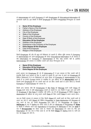 19
Any Question or Suggestion, Click Here to Discuss
C++ in Hindi
ds Administrator dks viuh Company ds lHkh Employees dh Educational Information dh
tkudkjh j[kuh gSA bl fLFkfr esa fdlh Employee dh fofHkUu Properties fuEukuqlkj gks ldrh
gSa%
• Name Of the Employee
• Father’s Name of the Employee
• Address of the Employee
• City of the Employee
• State of the Employee
• Country of the Employee
• Date Of Birth of the Employee
• Education Of the Employee
• Hobbies of the Employee
• Experience in the Company of the Employee
• Extra Degree Of the Employee
• Cast of the Employee
• Religion of the Employee
fdlh Employee dh vkSj Hkh cgqr lh fo”ks’krk,a gks ldrh gSa] ysfdu pwafd leL;k esa Company
ds Administrator dks vius Employees dh dsoy Educational Information ls gh eryc gS]
“ks’k Information dk Company ds Administrator ds fy, dksbZ mi;ksx ugha gS] blfy,
Administrator dh leL;k ls lEcaf/kr t:jh ckrsa dsoy fuEukuqlkj gh gSa%
• Name Of the Employee
• Education Of the Employee
• Extra Degree Of the Employee
buds vykok ,d Employee dh tks Hkh Information gSa] os bl leL;k ds fy, t:jh ugha gSa]
gkykafd fdlh vU; leL;k ds fy, ;s t:jh gks ldrh gSaA bl rjg ls geus ,d Employee dh
fofHkUu fo”ks’krkvksa esa ls mu fo”ks’krkvksa dks vyx fd;k tks Company ds Administrator ds fy,
t:jh gSa ;k gekjh Current leL;k ls lEcaf/kr gSaA bl izfØ;k dks gh Abstraction dgrs gSa]
ftlesa geus Employee dh mu t:jh ckrksa dks mu fcuk t:jh ckrksa ls vyx fd;k gS] ftudh
Company ds Administrator dks t:jr gSA
fdlh vU; leL;k tSls fd Employees ds Bio Data dks Manage djus okyh Class dks
Create djrs le; ;s lHkh Information t:jh gks ldrh gSaA ml fLFkfr esa dqN vU; ckrsa gksaxh
tks Employee ds Bio Data ls lEcaf/kr ugha gksaxhA rc Hkh gesa Employee ds fofHkUu Data ij
Abstraction dh izfØ;k dks ykxw djds t:jh Data dks fcuk t:jh Data ls vyx djuk gksxkA
tc ge fdlh leL;k ds lek/kku ds fy, fdlh Object dh t:jh ckrksa dks fcuk t:jh ckrksa ls
vyx dj ysrs gSa] ;kuh Object dh fofHkUu Properties ij Data Abstraction dh Process dks
ykxw djus ds ckn tks t:jh Properties izkIr gksrh gSa] mu Properties dks Class ds
Attributes ds :i esa Define dj fy;k tkrk gS vkSj bu Attributes ;k Properties dh State
;k fLFkfr esa ifjorZu djus okys Operations ds Functions dks Attributes ds lkFk ,d Unit ds
:i esa Encapsulate dj fy;k tkrk gS] ftlls ,d Description cu tkrk gSA fQj bl
Description dks ,d uke ns fn;k tkrk gS] tks fd fdlh Class dks Define djrk gS] ;kuh ge
,d ubZ Class cuk ysrs gSaA
 