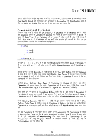 21
Any Question or Suggestion, Click Here to Discuss
C++ in Hindi
Class Computer esa ,d u, izdkj ds Data Type dks Represent djrk gS vkSj Class fdlh
Real World Object dh fo”ks’krkvksa vkSj {kerkvksa dk Description ;k Specification gksrk gS
fd ml Class dk Object fdl rjg dk gS vkSj D;k&D;k dj ldrk gSA
Polymorphism and Overloading
tSlkfd geus igys Hkh crk;k fd ,d Class “C” ds Structure dk gh Modified :i gSA ;kuh
ge Structure izdkj ds Variable rks Declare dj ldrs gSa] ysfdu ftl izdkj ls Built - In
izdkj ds Data Type ds nks Variables dks ge vkil esa tksM ldrs gSa] Bhd mlh izdkj ls
fdlh Structure ds nks Variables dks ge ugha tksM ldrsA bls le>us ds fy;s ge ,d
mnkgj.k ns[krs gSaA ekuk ,d Structure fuEukuqlkj gS%
struct Add
{
int num1;
int num2;
};
struct Add A, B, C ;
;fn ge C = A + B ; djsa] rks ;s ,d xyr Statement gksxkA fdlh Class ds Objects dks
Hkh ge Bhd blh izdkj ls ugha tksM ldrs gSa] D;ksafd Class Structure dk gh Modified :i
gSA
bldk dkj.k ;s gS fd Compiler ;s ugha tkurk gS fd User }kjk Define fd, x, Variables
ds lkFk fdl izdkj ls tksM fd;k tk,A tcfd Built-in Data Types esa tksM djus ds bl rjhds
dks Compiler esa igys ls gh fuf”pr dj fn;k x;k gS vkSj + Operator ;s tkurk gS fd bu
Variables dks dSls tksMk tk,A
blfy;s User Defined Data Type ds Variables ;k Object dks tksMus dk rjhdk
Operators dks crkuk iMrk gSA ;kuh + Operators dks ;s crkuk iMrk gS fd fdl izdkj ls
User Defined Data Type ds Variables ;k Objects dks ;s Operator tksMsxkA
blds fy;s gesa u, izdkj ds Operations Define djus gksrs gSaA bl izdkj ls Operators o
Functions dks vyx&vyx rjhds ls bl ckr ij fuHkZj djrs gq, fd os fdl izdkj ds Data ij
Operation dj jgs gSa] Use fd;k tkrk gS vkSj bl izfØ;k dks Polymorphism dgk tkrk gSA
fdlh Existing Operator tSls fd +, = vkfn dks bl yk;d cuk;k tkrk gS fd os User
Defined Data Type ds fofHkUu izdkj ds Variables ;k Objects ij fØ;k dj ldsaA fofHkUu
Operators dks bl yk;d cukus dh fØ;k dks Operators dh Overloading djuk dgk tkrk
gSA
tc dbZ Functions ds uke leku gksrs gSa ysfdu muds Arguments ;k Parameters dh la[;k
;k Return Data Type ;k fQj Formal Arguments ds Data Type esa vkil esa vUrj gksrk
gS] rks bls Functions dh Overloading gksuk dgk tkrk gSA Overloading ls ,d
Programmer ds fy, Program fy[kuk o le>uk vklku gks tkrk gSA ;g Hkh
Polymorphism dk ,d rjhdk gSA
 