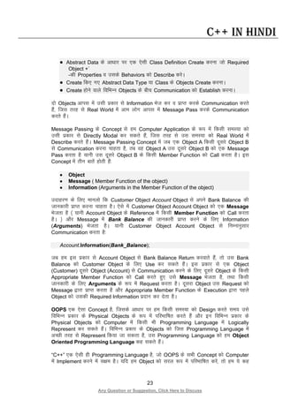 23
Any Question or Suggestion, Click Here to Discuss
C++ in Hindi
• Abstract Data ds vk/kkj ij ,d ,slh Class Definition Create djuk tks Required
Object +`
-dh Properties o mlds Behaviors dks Describe djsA
• Create fd, x, Abstract Data Type ;k Class ds Objects Create djukA
• Create gksus okys fofHkUu Objects ds chp Communication dks Establish djukA
nks Objects vkil esa mlh izdkj ls Information Hkst dj o izkIr djds Communication djrs
gSa] ftl rjg ls Real World esa vke yksx vkil esa Message Pass djds Communication
djrs gSaA
Message Passing ds Concept ls ge Computer Application ds :i esa fdlh leL;k dks
mlh izdkj ls Directly Modal dj ldrs gSa] ftl rjg ls ml leL;k dks Real World esa
Describe djrs gSaA Message Passing Concept esa tc ,d Object A fdlh nwljs Object B
ls Communication djuk pkgrk gS] rc og Object A ml nwljs Object B dks ,d Message
Pass djrk gS ;kuh ml nwljs Object B ds fdlh Member Function dks Call djrk gSA bl
Concept esa rhu ckrsa gksrh gSa%
• Object
• Message ( Member Function of the object)
• Information (Arguments in the Member Function of the object)
mnkgj.k ds fy, ekuyks fd Customer Object Account Object ls vius Bank Balance dh
tkudkjh izkIr djuk pkgrk gSA ,sls esa Customer Object Account Object dks ,d Message
Hkstrk gS ¼ ;kuh Account Object ds Reference esa fdlh Member Function dks Call djrk
gSA ½ vkSj Message esa Bank Balance dh tkudkjh izkIr djus ds fy, Information
(Arguments) Hkstrk gSA ;kuh Customer Object Account Object ls fuEukuqlkj
Communication djrk gS%
Account.Information(Bank_Balance);
tc ge bl izdkj ls Account Object ls Bank Balance Return djokrs gSa] rks ml Bank
Balance dks Customer Object ds fy, Use dj ldrs gSaA bl izdkj ls ,d Object
(Customer) nwljs Object (Account) ls Communication djus ds fy, nwljs Object ds fdlh
Appropriate Member Function dks Call djrs gq, mls Message Hkstrk gS] rFkk fdlh
tkudkjh ds fy, Arguments ds :i esa Request djrk gSA nwljk Object ml Request dks
Message }kjk izkIr djrk gS vkSj Appropriate Member Function ds Execution }kjk igys
Object dks mldh Required Information iznku dj nsrk gSA
OOPS ,d ,slk Concept gS] ftlds vk/kkj ij ge fdlh leL;k dks Design djrs le; mls
fofHkUu izdkj ds Physical Objects ds :i esa ifjHkkf’kr djrs gSa vkSj bu fofHkUu izdkj ds
Physical Objects dks Computer esa fdlh Hkh Programming Language esa Logically
Represent dj ldrs gSaA fofHkUu izdkj ds Objects dks ftl Programming Language esa
vPNh rjg ls Represent fd;k tk ldrk gS] ml Programming Language dks ge Object
Oriented Programming Language dg ldrs gSaA
“C++” ,d ,slh gh Programming Language gS] tks OOPS ds lHkh Concept dks Computer
esa Implement djus esa l{ke gSA ;fn ge Object dks ljy :i esa ifjHkkf’kr djsa] rks ge ;s dg
 