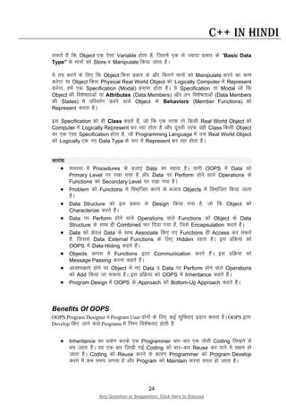 24
Any Question or Suggestion, Click Here to Discuss
C++ in Hindi
ldrs gSa fd Object ,d ,slk Variable gksrk gS] ftlesa ,d ls T;knk izdkj ds “Basic Data
Type” ds ekuksa dks Store o Manipulate fd;k tkrk gSA
;s r; djus ds fy, fd Object fdl izdkj ds vkSj fdrus ekuksa dks Manipulate djus dk dke
djsxk ;k Object fdl Physical Real World Object dks Logically Computer esa Represent
djsxk] gesa ,d Specification (Modal) cukuk gksrk gSA ;s Specification ;k Modal tks fd
Object dh fo”ks’krkvksa ;k Attributes (Data Members) vkSj mu fo”ks’krkvksa (Data Members
dh States) esa ifjorZu djus okys Object ds Behaviors (Member Functions) dks
Represent djrk gSA
bl Specification dks gh Class dgrs gSa] tks fd ,d rjQ rks fdlh Real World Object dks
Computer esa Logically Represent dj jgk gksrk gS vkSj nwljh rjQ ogh Class fdlh Object
dk ,d ,slk Specification gksrk gS] tks Programming Language esa ml Real World Object
dks Logically ,d u, Data Type ds :i esa Represent dj jgk gksrk gSA
lkjka”k
• leL;k esa Procedures ds ctk, Data dk egRo gSA ;kuh OOPS esa Data dks
Primary Level ij j[kk x;k gS vkSj Data ij Perform gksus okys Operations ds
Functions dks Secondary Level ij j[kk x;k gSA
• Problem dks Functions esa foHkkftr djus ds ctk; Objects esa foHkkftr fd;k tkrk
gSA
• Data Structure dks bl izdkj ls Design fd;k x;k gS] tks fd Object dks
Characterize djrs gSaA
• Data ij Perform gksus okys Operations okys Functions dks Object ds Data
Structure ds lkFk gh Combined dj fn;k x;k gS] ftls Encapsulation dgrs gSaA
• Data dks dsoy Data ds lkFk Associate fd, x, Functions gh Access dj ldrs
gSa] ftlls Data External Functions ds fy, Hidden jgrk gSA bl izfØ;k dks
OOPS esa Data Hiding dgrs gSaA
• Objects vkil esa Functions }kjk Communication djrs gSaA bl izfØ;k dks
Message Passing djuk dgrs gSaA
• vko”;drk gksus ij Object esa u, Data o Data ij Perform gksus okys Operations
dks Add fd;k tk ldrk gSA bl izfØ;k dks OOPS esa Inheritance dgrs gSaA
• Program Design esa OOPS ds Approach dks Bottom-Up Approach dgrs gSaA
Benefits Of OOPS
OOPS Program Designer o Program User nksuksa ds fy, dbZ lqfo/kk,a iznku djrk gSA OOPS }kjk
Develop fd, tkus okys Programs esa fuEu fo”ks’krk,a gksrh gSa%
• Inheritance dk iz;ksx djds ,d Programmer ckj&ckj ,d tSlh Coding fy[kus ls
cp tkrk gSA og ,d ckj fy[kh xbZ Coding dks ckj&ckj Reuse dj ikus esa l{ke gks
tkrk gSA Coding dks Reuse djus ds dkj.k Programmer dks Program Develop
djus esa de le; yxrk gS vkSj Program dks Maintain djuk ljy gks tkrk gSA
 