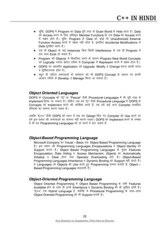 25
Any Question or Suggestion, Click Here to Discuss
C++ in Hindi
• pwafd] OOPS esa Program dk Data iwjh rjg ls Outer World ls Hide jgrk gSA Data
dks Access djus ds fy, vf/kd`r Member Functions gh ml Data dks Access djus
esa l{ke gksrs gSaA pwafd] Program ds Data dks dksbZ Hkh Unauthorized External
Function Access djus esa l{ke ugha gksrk gS] blfy, Accidental Modifications ls
Data lqjf{kr jgrk gSA
• ,d gh Object ds dbZ Instances fcuk fdlh Interference ds ,d gh Program esa
,d lkFk Exist gks ldrs gSaA
• Program dks Objects esa foHkkftr djus ds dkj.k Program Real World Concepts
dks Logically T;knk csgrj rjhds ls Computer esa Represent djus esa l{ke gksrk gSA
• OOPS ij vk/kkfjr Application dks Upgrade] Modify o Change djuk dkQh ljy
o lqfo/kktud gksrk gSA
• cgqr gh tfVy leL;kvksa ds lek/kku dks Hkh OOPS Concept ds vk/kkj ij dkQh
vklku rjhds ls Develop o Manage fd;k tk ldrk gSA
Object Oriented Languages
OOPS ds Concepts dks “C” ;k “Pascal” tSlh Procedural Languages esa Hkh iwjh rjg ls
Implement fd;k tk ldrk gSA ysfdu tc ge “C” tSlh Procedural Language esa OOPS ds
Concepts dks Implement djus dh dksf”k”k djrs gSa] rc gesa dbZ vU; Compiler lEcaf/kr
lhekvksa dk lkeuk djuk iMrk gSA
tcfd “C++” tSlh OOPS dks /;ku esa j[k dj Design fd, x, Compiler dks Use djus ij
gesa bl izdkj dh leL;kvksa dk lkeuk ugha djuk iMrkA OOPS dks Implement djus ds lEca/k
esa Hkh ge Programming Languages dks nks Hkkxksa esa ckaV ldrs gSa%
Object-Based Programming Language
Microsoft Company dk Visual – Basic ,d Object Based Programming Language
gSA bl izdkj dh Programming Languages Encapsulations o Object Identity dks
Support djrk gSA Object Based Programming Languages ds eq[; Features
Encapsulation, Data Hiding o Access Mechanism, Objects dk Automatically
Initialize o Clear gksuk rFkk Operator Overloading gksrs gSaA Object-Based
Programming Languages Inheritance o Dynamic Binding dks Support ugha djrs gSaA
os Languages tks Objects dks Use djrs gq, Programming lEHko cukrh gSa] Object –
Based Programming Languages dgykrh gSaA
Object-Oriented Programming Language
Object Oriented Programming esa Object Based Programming ds lHkh Features
Available gksus ds lkFk gh buesa Inheritance o Dynamic Binding dh Hkh lqfo/kk gksrh gSA
“C++” ,d Hybrid Language gS] D;ksafd ;s Procedural Programming ds lkFk&lkFk
Object Oriented Programming dks Hkh Support djrh gSA
 