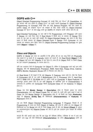 27
Any Question or Suggestion, Click Here to Discuss
C++ in Hindi
OOPS with C++
Object Oriented Programming Concept dks le>s fcuk ge “C++” dh Capabilities dk
iwjk Qk;nk ugha mBk ldrs gSaA Class “C++” dk lcls t:jh Concept gSA Object Oriented
Programming dk Concept le>s fcuk ge dksbZ Serious Program ugha cuk ldrs gSaA
blfy, Class dks le>uk “C++” dks le>us ds fy, lcls t:jh gSA Object Oriented
Concept dks “C++” ds lkFk Use djrs gq, OOPS dks le>kuk dkQh tfVy dke gSA O
bject Oriented Technology dk lkj ;gh gS fd Programmers vius Program mlh izdkj
ls Design dj ldsa ftl rjg ls Real World esa fdlh dke ;k leL;k dks Design fd;k
tkrk gSA ge ;gka ij igys ;gh le>saxs fd Object Oriented Design D;k gksrk gS vkSj fdl
izdkj ls fdlh leL;k dks Object Oriented Form esa Design djds Computer ij ml
leL;k dk lek/kku izkIr fd;k tkrk gSA Object Oriented Programming Concept dk eq[;
vk/kkj Object o Class gSaA
Class and Objects
OOPS dk Modal bl rF; ij vk/kkfjr gS fd nqfu;k dh gj og oLrq ftls ge Physically
ns[k ldrs gSa] Nw ldrs gSa ;k Logically vuqHko dj ldrs gSa] ,d Real World Object gS vkSj
gj Object dbZ vU; NksVs Objects ls cuk gksrk gSA lkFk gh gj Object fdlh uk fdlh Class
dk ,d mnkgj.k (Instance) ;k lnL; gksrk gSA
;fn ,d mnkgj.k ns[ksa rks Computer ,d Object gSA ysfdu ;s Computer Lo;a dbZ vU; NksVs
Objects tSls fd Motherboard, Processor, RAM, Hard Disk, Floppy Drive, Cabinet,
SMPS, Monitor, Keyboard, Mouse vkfn ls feydj cuk gksrk gSA
ge Real World esa Hkh ns[krs gSa fd dbZ Objects ds Features leku gksrs gSaA tSls fd ftrus
Hkh Computers gksrs gSa] mu lHkh esa Motherboard gksrk gS] Processor gksrk gS] Hard Disk
gksrh gS] RAM gksrh gS] CD ROM gksrk gS] vkfnA ;kuh gj Computer ds Basic Features ;k
vk/kkjHkwr vo;o leku gksrs gSaA bu lHkh Objects ds pkfjf=d xq.kksa ;k Characteristics esa
le:irk gSA blfy, ,d Computer fdlh Computer Class dk ,d Instance ;k Object
gksrk gSA
Class ,d ,slk Modal, Design ;k Description gksrk gS] ftlds vk/kkj ij leku
Characteristics okys dbZ Object Create fd, tk ldrs gSaA ;kuh ;fn nwljs “kCnksa esa dgsa rks
Class ,d ,slk Modal, Design ;k Description gksrk gS] tks fdlh ,d veqd (Particular)
lewg ds Objects (Entity Set) dh fo”ks’krkvksa (Characteristics) ;k Features dks
Represent djrk gSA
tc ge fdlh Object Oriented Programming Language esa Program fy[krs gSa] rks
Programming ds le; ge fdlh Object dks Define ugha djrs gSa] cfYd ge ml Object dh
fo”ks’krkvksa dk ,d Modal cuk ysrs gSa] ftls Class dgrs gSaa vkSj ml Modal (Class) ds vk/kkj
ij vko”;drkuqlkj dbZ Objects Create dj ysrs gSaA bls ,d mnkgj.k }kjk le>us dh dksf”k”k
djrs gSaA
ekuyks fd ;fn vkils dgk tk, fd ,d Car dh ifjHkk’kk nhft,A ifjHkk’kk ds :i esa vki D;k
dgsaxs vki Car dh ,slh fo”ks’krkvksa (Characteristics) dk o.kZu (Description) djsaxs tks
 
