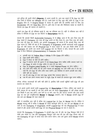 28
Any Question or Suggestion, Click Here to Discuss
C++ in Hindi
mls nqfu;k dh nwljh phtksa (Objects) ls vyx cukrh gSA vki dg ldrs gSa fd Car ,d ,slh
pht gksrh gS ftlds pkj Wheels gksrs gSaA mlesa cSBus ds fy, dqN lhVsa gksrh gSaA Car esa ,d
Engine gksrk gSA ;s Engine Diesel ls pyrk gSA blesa xfr dks izHkkfor djus ds fy, ,d
Accelerator vkSj ,d Gear Box gksrk gSA blh rjg ls dbZ vkSj fo”ks’krk,a crkbZ tk ldrh gSa]
ftuls ,d Car dh igpku gks ldrh gSA
vkius ,d Car dh tks ifjHkk’kk crkbZ gS] D;k og ifjHkk’kk dkj gSA ugha! ;s ifjHkk’kk dkj ugha gS
cfYd ;s ifjHkk’kk rks Car dk ,d fooj.k ;k Description ek= gSA
ekuyks fd vkidks fdlh Automobile Company ls ;s Offer vkrk gS fd vki ftl rjg dh
Car pkgrs gSa] Company ml rjg dh Car cukus ds fy, rS;kj gSA vki ftl rjg dh pkgsaxs]
ml rjg dh Car cu tk,xhA vc vkidks Company dks crkuk gS fd vkidks fdl rjg dh
Car ilUn gSA lh/kh lh ckr gS fd Company ds Engineers vkidh dYiukvksa okyh Logical
Car dks rHkh lkdkj :i dh Physical Car esa cny ldrs gSa] tc vki fdlh rjhds ls mu
Engineers dks viuh ml liuksa okyh Logical dkj dk fooj.k ns ik,saA ekuyks fd vki viuh
Car esa fuEu fo”ks’krk,a (Characteristics) ;k Features pkgrs gSa%
1 vkidh dkj ij Yellow, Blue o White ;s rhu Color gksus pkfg,aA
2 Car gYdh gksuh pkfg,A
3 Car esa dsoy nks lhVsa gh gksuh pkfg,A
4 Car esa lkekU; dkjksa dh rqyuk esa ,d Extra Gear gksuk pkfg, rkfd t:jr iMus ij
ml Gear ds iz;ksx ls Car tehu ls Åij Hkh mM ldsA
5 Car dk Engine Latest Quality dk o lcls Highest Power dk gksuk pkfg,A
6 dkj ,slh gksuh pkfg, dh og vius pkyd dks Identify dj lds rkfd vki ;s r; dj
ldsa fd ml Car dks dkSu&dkSu pyk ldsaxsA bl fo”ks’krk ds dkj.k vkidh dkj dksbZ
pksjh ugha dj ldrkA
7 tc Hkh vki Car ds ikl tk,a Car vkids fy, njoktk [kksy nsA
8 tc Hkh vki vius xUrO; LFkku ij igqaps] Car ds :drs gh njoktk [kqy tkuk pkfg,A
oxsjg] oxsjgA dYiukvksa dh deh ugha gksrh gS] blfy, ,slh gtkjksa [kwfc;ksa okyh Car dh vki
dYiuk dj ldrs gSaaA
;s rks vkius viuh liuksa okyh Logical Car dk Description ns fn;kA ysfdu dbZ LFkkuksa ij
,slh t:jr Hkh iM ldrh gS tc vki viuh ckr dks dsoy Description ls ugha le>k ldrsA
ml fLFkfr esa vki D;k djsaxsA vki ekusa ;k uk ekus] vki isu vkSj dkxt mBk,axs vkSj Lo;a viuh
Car dk ,d iw.kZ lUrqf’Vnk;d Modal ;k Design cuk,axsA D;k ;s Modal vkidh Car gS
D;k vki bl Modal dks pyk ldrs gSa
ugha! ;s okLrfod dkj ugha gS cfYd ,d Logical Car ;k Car dk Modal ek= gSA ysfdu ;s
Modal Qkyrw ugha gS cfYd ;s Modal gh lcls egRoiw.kZ pht gSA ,d ckj bl Modal ds cu
tkus ds ckn Company ds Engineers vkidh Logical Car dks ,d Physical Car esa cny
ldrs gSa vkSj vkids liuksa okyh Car dks ,d Physical Modal dk :i ns ldrs gSaA
ekuyks fd Company ds Engineers us vkidh Car cuk nh vkSj og Car fcYdqy oSlh gh gS
tSlh vki pkgrs FksA vc ;fn Company fcYdqy mlh rjg dh ,d vkSj Car cukuk pkgs] rks
D;k Company dks “kq: ls okil lkjk dke djuk iMsxkA D;k mls nqckjk vkils Modal cuokuk
iMsxkA
 