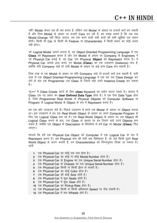 29
Any Question or Suggestion, Click Here to Discuss
C++ in Hindi
ugha! Modal dsoy ,d gh ckj curk gS] ysfdu ml Modal ds vk/kkj ij gtkjksa dkjsa cu ldrh
gSa vkSj ftl Modal ds vk/kkj ij gtkjksa Cars cu jgh gSa] ge le> ldrs gSa fd tc rd
Modal Change ugha fd;k tk,xk] rc rd cuus okyh lHkh dkjksa dh lHkh [kwfc;ka ,d leku
gksaxhA fdlh Hkh Car ds fdlh Hkh Feature ;k Characteristic esa fdlh izdkj dk dksbZ vUrj
ugha gksxkA
tks Logical Modal vkius cuk;k gS] og Object Oriented Programming Language esa ,d
Class dks Represent djrk gS vkSj ml Modal ds vk/kkj ij Company ds Engineers us
tks Physical Car cukbZ gS] og Car ,d Physical Object dks Represent djrk gSA ;s
Physical Car vkids }kjk cuk, x, Modal (Class) dk ,d mnkgj.k (Instance) ek= gS]
D;ksafd ;fn Company pkgs rks mlh Modal ds vk/kkj ij dbZ vU; Cars cuk ldrh gSA
ftl rjg ls ,d Modal ds vk/kkj ij ;fn Company pkgs rks gtkjksa dkjsa cuk ldrh gS] mlh
rjg ls ,d Object Oriented Programming Language esa ,d ckj ,d Class Design dj
ysus ds ckn ,d Programmer ml Class ds ftrus pkgs mrus Instance Create dj ldrk
gSA
“C++” esa Class Create djus ds fy, class Keyword dk iz;ksx djuk iMrk gSA okLro esa
Class ,d u, izdkj dk User Defined Data Type gksrk gSA ;s ,d ,slk Data Type gksrk
gS] ftls Programmer Real World ds Physical Objects dks Computer Software ;k
Program ds Logical World ds Object ds :i esa Represent djrk gSA
ge ,d vkSj mnkgj.k ysrs gSaA fiNys mnkgj.k esa geus ,d Modal ds vk/kkj ij Object cuk;k
FkkA bl mnkgj.k esa ge ,d Real World Object ds vk/kkj ij vius Computer Program ds
fy, ,d Logical Class cuk jgs gSaA ,d Real World Object ds vk/kkj ij ml Object dh
Logical Class cukus ds ckn] ml Class ds vk/kkj ij ge ftrus pkgsa mrus Objects cuk
ldrs gSa] D;ksafd ,d Object ds Description ds fo”ys’k.k ls gesa Car dk Modal (Class) fey
tk,xkA
ekuyks fd gesa ,d Physical Car Object dks Computer esa ,d Logical Car ds :i esa
Represent djuk gSA vc Physical dkj dh ,slh D;k fo”ks’krk,a gSa] tks mls fdlh nwljs Real
World Object ls vyx cukrh gSa] mu Characteristics dks fuEukuqlkj fy[kk tk ldrk gSA
;kuh
1 ,d Physical Car dk dksbZ ,d uke gksrk gSA
2 ,d Physical Car dk dksbZ uk dksbZ Modal Number gksrk gSA
3 ,d Physical Car ds Engine dk ,d Unique Serial Number gksrk gSA
4 ,d Physical Car ds Chassis dk ,d Unique Serial Number gksrk gSA
5 ,d Physical Car fdlh uk fdlh bZa/ku ls pyrh gSA
6 ,d Physical Car dk dksbZ Color gksrk gSA
7 ,d Physical Car dh dksbZ Size gksrh gSA
8 ,d Physical Car esa dqN Seats gksrh gSaA
9 ,d Physical Car esa dqN Gear gksrs gSaA
10 ,d Physical Car dk Pickup Rate gksrk gSA
11 ,d Physical Car fdlh uk fdlh vf/kdre Speed ij nkSM ldrh gSA
12 ,d Physical Car esa pkj Wheels gksrs gSaA
 
