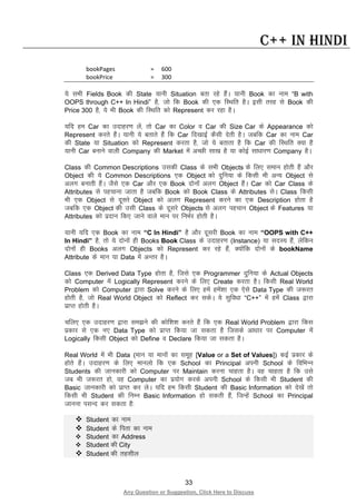 33
Any Question or Suggestion, Click Here to Discuss
C++ in Hindi
bookPages = 600
bookPrice = 300
;s lHkh Fields Book dh State ;kuh Situation crk jgs gSaA ;kuh Book dk uke “B with
OOPS through C++ In Hindi” gS] tks fd Book dh ,d fLFkfr gSA blh rjg ls Book dh
Price 300 gS] ;s Hkh Book dh fLFkfr dks Represent dj jgk gSA
;fn ge Car dk mnkgj.k ysa] rks Car dk Color o Car dh Size Car ds Appearance dks
Represent djrs gSaA ;kuh ;s crkrs gSa fd Car fn[kkbZ dSlh nsrh gSA tcfd Car dk uke Car
dh State ;k Situation dks Represent djrk gS] tks ;s crkrk gS fd Car dh fLFkfr D;k gS
;kuh Car cukus okyh Company dh Market esa vPNh lk[k gS ;k dksbZ lk/kkj.k Company gSA
Class dh Common Descriptions mldh Class ds lHkh Objects ds fy, leku gksrh gSa vkSj
Object dh ;s Common Descriptions ,d Object dks nqfu;k ds fdlh Hkh vU; Object ls
vyx cukrh gSaA tSls ,d Car vkSj ,d Book nksuksa vyx Object gSaA Car dks Car Class ds
Attributes ls igpkuk tkrk gS tcfd Book dks Book Class ds Attributes lsA Class fdlh
Hkh ,d Object ls nwljs Object dks vyx Represent djus dk ,d Description gksrk gS
tcfd ,d Object dh mlh Class ds nwljs Objects ls vyx igpku Object ds Features ;k
Attributes dks iznku fd, tkus okys eku ij fuHkZj gksrh gSA
;kuh ;fn ,d Book dk uke “C In Hindi” gS vkSj nwljh Book dk uke “OOPS with C++
In Hindi” gS] rks ;s nksuksa gh Books Book Class ds mnkgj.k (Instance) ;k lnL; gSa] ysfdu
nksuksa gh Books vyx Objects dks Represent dj jgs gSa] D;ksafd nksuksa ds bookName
Attribute ds eku ;k Data esa vUrj gSA
Class ,d Derived Data Type gksrk gS] ftls ,d Programmer nqfu;k ds Actual Objects
dks Computer esa Logically Represent djus ds fy, Create djrk gSA fdlh Real World
Problem dks Computer }kjk Solve djus ds fy, gesa gesa”kk ,d ,sls Data Type dh t:jr
gksrh gS] tks Real World Object dks Reflect dj ldsA ;s lqfo/kk “C++” esa gesa Class }kjk
izkIr gksrh gSA
pfy, ,d mnkgj.k }kjk le>us dh dksf”k”k djrs gSa fd ,d Real World Problem }kjk fdl
izdkj ls ,d u, Data Type dks izkIr fd;k tk ldrk gS ftlds vk/kkj ij Computer esa
Logically fdlh Object dks Define o Declare fd;k tk ldrk gSA
Real World esa Hkh Data (eku ;k ekuksa dk lewg [Value or a Set of Values]) dbZ izdkj ds
gksrs gSaA mnkgj.k ds fy, ekuyks fd ,d School dk Principal viuh School ds fofHkUu
Students dh tkudkjh dks Computer ij Maintain djuk pkgrk gSA og pkgrk gS fd mls
tc Hkh t:jr gks] og Computer dk iz;ksx djds viuh School ds fdlh Hkh Student dh
Basic tkudkjh dks izkIr dj ysA ;fn ge fdlh Student dh Basic Information dks ns[ksa rks
fdlh Hkh Student dh fuEu Basic Information gks ldrh gSa] ftUgsa School dk Principal
tkuuk ilUn dj ldrk gS%
 Student dk uke
 Student ds firk dk uke
 Student dk Address
 Student dh City
 Student dh rglhy
 