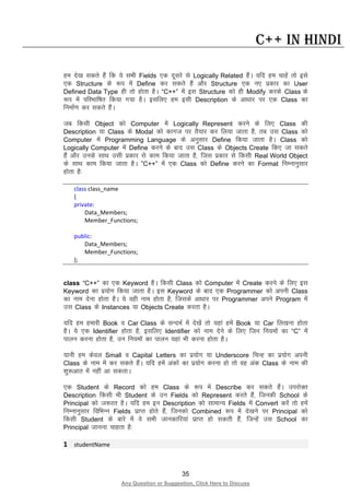 35
Any Question or Suggestion, Click Here to Discuss
C++ in Hindi
ge ns[k ldrs gSa fd ;s lHkh Fields ,d nwljs ls Logically Related gSaA ;fn ge pkgsa rks bls
,d Structure ds :i esa Define dj ldrs gSa vkSj Structure ,d u, izdkj dk User
Defined Data Type gh rks gksrk gSA “C++” esa bl Structure dks gh Modify djds Class ds
:i esa ifjHkkf’kr fd;k x;k gSA blfy, ge blh Description ds vk/kkj ij ,d Class dk
fuekZ.k dj ldrs gSaA
tc fdlh Object dks Computer esa Logically Represent djus ds fy, Class dh
Description ;k Class ds Modal dks dkxt ij rS;kj dj fy;k tkrk gS] rc ml Class dks
Computer esa Programming Language ds vuqlkj Define fd;k tkrk gSA Class dks
Logically Computer esa Define djus ds ckn ml Class ds Objects Create fd, tk ldrs
gSa vkSj muds lkFk mlh izdkj ls dke fd;k tkrk gS] ftl izdkj ls fdlh Real World Object
ds lkFk dke fd;k tkrk gSA ”C++” esa ,d Class dks Define djus dk Format fuEukuqlkj
gksrk gS%
class class_name
{
private:
Data_Members;
Member_Functions;
public:
Data_Members;
Member_Functions;
};
class “C++” dk ,d Keyword gSA fdlh Class dks Computer esa Create djus ds fy, bl
Keyword dk iz;ksx fd;k tkrk gSA bl Keyword ds ckn ,d Programmer dks viuh Class
dk uke nsuk gksrk gSA ;s ogh uke gksrk gS] ftlds vk/kkj ij Programmer vius Program esa
ml Class ds Instances ;k Objects Create djrk gSA
;fn ge gekjh Book o Car Class ds lUnHkZ esa ns[ksa rks ;gka gesa Book ;k Car fy[kuk gksrk
gSA ;s ,d Identifier gksrk gS] blfy, Identifier dks uke nsus ds fy, ftu fu;eksa dk “C” esa
ikyu djuk gksrk gS] mu fu;eksa dk ikyu ;gka Hkh djuk gksrk gSA
;kuh ge dsoy Small o Capital Letters dk iz;ksx ;k Underscore fpUg dk iz;ksx viuh
Class ds uke esa dj ldrs gSaA ;fn gesa vadksa dk iz;ksx djuk gks rks og vad Class ds uke dh
“kq:vkr esa ugha vk ldrkA
,d Student ds Record dks ge Class ds :i esa Describe dj ldrs gSaA mijksDr
Description fdlh Hkh Student ds mu Fields dks Represent djrs gSa] ftudh School ds
Principal dks t:jr gSA ;fn ge bu Description dks lkekU; Fields esa Convert djsa rks gesa
fuEukuqlkj fofHkUu Fields izkIr gksrs gSa] ftudks Combined :i esa ns[kus ij Principal dks
fdlh Student ds ckjs esa os lHkh tkudkfj;ka izkIr gks ldrh gSa] ftUgsa ml School dk
Principal tkuuk pkgrk gS%
1 studentName
 