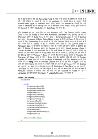 37
Any Question or Suggestion, Click Here to Discuss
C++ in Hindi
gesa ;s ns[kuk gksrk gS fd ml Numerical Field ds lkFk fdlh izdkj dh izfØ;k gks ldrh gS ;k
ughaA ;fn izfØ;k gks ldrh gS] rc rks ml Attribute dks mldh Size ds vuqlkj fdlh
Numeric Data Type dk Declare djuk pkfg, vU;Fkk ml Numerical fn[kkbZ nsus okys
Field ;k Attribute dks Hkh String izdkj dk gh Declare djuk pkfg,A pfy,] blh vk/kkj ij
ge Student ds fofHkUu Attributers dk Data Type r; djrs gSaA
pwafd Student dk uke] mlds firk dk uke] Address, tkfr] City, District, rglhy] State,
Class ;s lHkh ,sls Fields gSa] ftuesa Non-Numerical Data Store gksxk] blfy, bu lHkh dks
Character izdkj ds Data Type ds ,d One – Dimensional Array ds :i esa Declare
djuk gksxkA Admission dh Date, Birth of Date o Age ;s rhuksa ,sls Fields gSa] ftuds lkFk ;s
tkuus ds fy, Processing dh tk ldrh gS] fd dksbZ Student fdrus le; ls School esa gS
vkSj fdrus fnu ls School esa gSA ;s tkudkjh izkIr djus ds fy, Current Date dks
Admission Date esa ls ?kVk;k tk ldrk gSA lkFk gh ;s rhuksa gh iw.kkZad la[;k,a gSa blfy, bl
izdkj ds Fields dks Integer izdkj dk Declare djuk gksxkA Serial Number, Class o
Contact Number ;s rhu Attributes ,sls gSa fd buesa Store rks la[;k gh gksrh gS] ysfdu bu
la[;kvksa ds lkFk fdlh izdkj dh Calculation ugha dh tk ldrh gS] blfy, ;fn ge pkgsa rks
bUgsa String izdkj ds Variable esa Store dj ldrs gSaA ysfdu String izdkj dk Variable ,d
Character dks Store djus ds fy, 1 Byte ysrk gSA blfy, ;fn 10 vadksa ds Contact
Number dks Store djuk gks] rks gesa nl Byte dh Memory blds fy, Reserve djuh gksxh]
tcfd ;fn ge long izdkj dk Variable Declare djrs gSa] rks ge dsoy 8 Bytes esa gh nl
vadksa dh la[;k Store dj ldrs gSaA blfy, ;fn ge pkgsa rks bUgsa Long izdkj dk Declare
dj ldrs gSaA bl izdkj ls ge Students ds lHkh Attributes ds Data Type r; dj ldrs gSaA
Data Type r; djus ds ckn bu Data Type ds lkFk gesa bu Attributes dks dsoy Class ds
Attributes Section esa fy[kuk gksrk gSA ;kuh ge ,d Student dh Class dks “C++”
Language }kjk fuEukuqlkj Computer esa Logically Describe dj ldrs gSa%
Student Class Defining
class Student
{
private:
String studentName[20];
String studentFName[20];
String studentAddress[40];
String studentCity[15];
String studentTehsil[15];
String studentDistrict[15];
String studentState[15];
char studentClass[1];
long studentContactNumber;
long studentDateOfBirth;
long studentDateOfAdmission;
char studentAge[1];
String studentSerialNumber[10];
String studentCast;
//Behaviors of the Objects
};
 