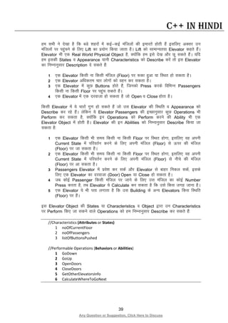 39
Any Question or Suggestion, Click Here to Discuss
C++ in Hindi
ge lHkh us ns[kk gS fd cMs “kgjksa esa dbZ&dbZ eaftyksa dh bekjrsa gksrh gSa blfy, vDlj mu
eaftyksa ij igqapus ds fy, Lift dk iz;ksx fd;k tkrk gSA Lift dks lkekU;r;k Elevator dgrs gSaA
Elevator Hkh ,d Real World Physical Object gS] D;ksafd ge bls ns[k vkSj Nw ldrs gSaA ;fn
ge bldh States o Appearance ;kuh Characteristics dks Describe djsa rks bl Elevator
dk fuEukuqlkj Description ns ldrs gSa%
1 ,d Elevator fdlh uk fdlh eafty (Floor) ij :dk gqvk ;k fLFkr gks ldrk gSA
2 ,d Elevator vf/kdre pkj yksxksa dks ogu dj ldrk gSA
3 ,d Elevator esa dqN Buttons gksrs gSa] ftudks Press djds fofHkUu Passengers
fdlh uk fdlh Floor ij igqap ldrs gSaA
4 ,d Elevator esa ,d njoktk gks ldrk gS tks Open o Close gksrk gSA
fdlh Elevator esa ;s pkjksa xq.k gks ldrs gSa tks ml Elevator dh fLFkfr o Appearance dks
Describe dj jgs gSaA ysfdu ;s Elevator Passengers dh bPNkuqlkj dqN Operations Hkh
Perform dj ldrk gS] D;ksafd bu Operations dks Perform djus dh Ability Hkh ,d
Elevator Object esa gksrh gSA Elevator dh bu Abilities dks fuEukuqlkj Describe fd;k tk
ldrk gS%
1 ,d Elevator fdlh Hkh le; fdlh uk fdlh Floor ij fLFkr gksxk] blfy, og viuh
Current State esa ifjorZu djus ds fy, viuh eafty (Floor) ls Åij dh eafty
(Floor) ij tk ldrk gSA
2 ,d Elevator fdlh Hkh le; fdlh uk fdlh Floor ij fLFkr gksxk] blfy, og viuh
Current State esa ifjorZu djus ds fy, viuh eafty (Floor) ls uhps dh eafty
(Floor) ij vk ldrk gSA
3 Passengers Elevator esa izos”k dj ldsa vkSj Elevator ls ckgj fudy ldsa] blds
fy, ,d Elevator dk njoktk (Door) Open ;k Close gks ldrk gSA
4 tc dksbZ Passenger fdlh eafty ij tkus ds fy, ml eafty dk dksbZ Number
Press djrk gS] rc Elevator ;s Calculate dj ldrk gS fd mls fdl txg tkuk gSA
5 ,d Elevator ;s Hkh irk yxkrk gS fd ml Building ds vU; Elevators fdl fLFkfr
(Floor) ij gSaA
bl Elevator Object dh States ;k Characteristics o Object }kjk mu Characteristics
ij Perform fd, tk ldus okys Operations dks ge fuEukuqlkj Describe dj ldrs gSa%
//Characteristics (Attributes or States)
1 noOfCurrentFloor
2 noOfPassengers
3 listOfButtonsPushed
//Performable Operations (Behaviors or Abilities)
1 GoDown
2 GoUp
3 OpenDoors
4 CloseDoors
5 GetOtherElevatorsInfo
6 CalculateWhereToGoNext
 