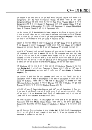 40
Any Question or Suggestion, Click Here to Discuss
C++ in Hindi
bl mnkgj.k ls ge le> ldrs gSa fd ,d Real World Physical Object esa Hkh okLro esa nks
Components gksrs gSaA igyk Component Object dh fLFkfr crkrk gS vkSj nwljk
Component Object dh {kerk crkrk gSA tc ,d Real World Physical Object ds Hkh nks
Component gksrs gSa rks ml Object dks Represent djus okyh Logical Class esa Hkh bu
nksuksa Components dk Description gksuk pkfg,] rkfd Computer dk Logical Object Real
World ds Physical Object dks iwjh rjg ls Represent djsA
,d vkSj mnkgj.k ysrs gSa] Real World ds Class o Objects dh ifjHkk’kk ds vuqlkj nqfu;k dh
gj pht dks mldh Class cuk dj] ml Class ds Instance ;kuh Object ds :i esa ifjHkkf’kr
fd;k tk ldrk gSaA blh vk/kkj ij vki Hkh ,d Real World Physical Object gSa vkSj fdlh
,d le; ij vki Hkh fdlh uk fdlh ,d Class ds Instance gksrs gSaA
mnkgj.k ds fy, eku yhft, fd vki ,d Student gSa vkSj 10th
Class esa i<rs gSa blfy, vki
Hkh ,d Student dk mnkgj.k (Instance) gSa D;ksafd vkidks fdlh d{kk (Class) dk ,d fo|kFkhZ
(Object) dgk tk ldrk gSA vki tSls gh dbZ vkSj Students gksaxs tks vkids lkFk i<rs gksaxsA
ekuyks fd 10th
Class esa i<us okys lHkh Students dks eq[; :i ls 6 Subjects i<us gksrs gSaA
lHkh Students dks lHkh izdkj ds Exams nsus gksrs gSaA lHkh Students leku le; ij Class
esa tkrs gSa vkSj ,d le; esa lHkh Students leku Subject i<rs gSaA tc ,d d{kk ds lHkh
Students ml d{kk esa tks Hkh dke djrs gSa] os lHkh dke lHkh dks ,d lkFk djus gksrs gS rks bl
vk/kkj ij ge ;s dg ldrs gSa fd vki lHkh Student ,d gh d{kk (Class) ds fo|kFkhZ(Objects)
gSa] D;ksafd vki lHkh ,d gh d{kk dh lHkh fLFkfr;ksa (States) dks ,d lkFk ogu djrs gSaA
lHkh Students dks ,d lewg ds :i esa ns[kk tk, rks lHkh Students Objects dk ,d ,slk
lewg (Entity Set) gS] tks dbZ leku Features dks Share djrs gSaA pwafd vki 10th
d{kk ds
lHkh fu;eksa (Descriptions) dk ikyu djrs gSa] blfy, vki 10th
d{kk (Class) ds Students
(Objects) gSaA
bl mnkgj.k esa geus ns[kk fd ,d Student mldh d{kk dk ,d fo|kFkhZ gksrk gSA ;s
Description okLro esa d{kk dk Description gS vkSj d{kk ds Description ds vk/kkj ij cuh
Class dk Instance fo|kFkhZ gksrk gSA ;fn d{kk ds Description dks iznf”kZr djus okys
Attributes (Instance Variable) ds eku dks Change fd;k tk,] rks Student dk iwjk lewg
Change gks tkrk gS] uk fd dsoy ,d Student Change gksrk gSA
;kuh ;fn 10th
d{kk dh Description Change djds 11th
d{kk dh Description ys fy;k tk,]
rks ml d{kk ds lHkh fo|kFkhZ cny tkrs gSa] D;ksafd okLro esa iwjh d{kk gh cny tkrh gSA ysfdu
;fn ge pkgrs gSa fd ge Particular fdlh fo|kFkhZ dh Description cuk,a rks gesa d{kk dh
Class cukus ds ctk; Student dh Class cukuh gksxhA
tc fdlh Student ds Class dh Description r; djuh gksrh gS ;k ,d Student dks
Represent djus okyk Modal (Class) Create djuk gksrk gS] rc gekjk eq[; Object
Student gksrk gSA blfy, gesa dsoy Student ds Attributes o States dk gh irk yxkuk gksrk
gSA
vc ;fn ns[kk tk, fdl ,d Student ds lewg (Entity Set) dh ,slh dkSulh Characteristics
gksrh gSa] tks mls nqfu;ka ds lHkh Objects ls vyx cukrs gSa] rks ge ,d Student dh fuEu
Attributes ;k States izkIr dj ldrs gSa%
 
