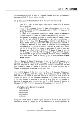 43
Any Question or Suggestion, Click Here to Discuss
C++ in Hindi
fcuk Permission fy, fdlh Hkh izdkj dk Operation Perform djds fdlh nwljs Object ds
Attributes dh fLFkfr esa ifjorZu ugha dj ldrs gSaA
bl iwjs Discussion dk ;fn lkjka”k fudkysa rks ge fuEu lkjka”k izkIr dj ldrs gSa %
1 nqfu;k ds gj Object dks mlds lewg ds vk/kkj ij ,d Class ds :i esa Describe
fd;k tk ldrk gSA
2 ,d ckj fdlh ,d Object ds vk/kkj ij Class dh Description cuk ysus ds ckn]
ml Class ds ftrus pkgsa mrus Instances Create dj ldrs gSaA bu Instances dks
gh Object dgk tkrk gSA
3 gj Object ds nks Components Attributes dh States o Object dh Ability gksrs
gSa] ftuds vk/kkj ij ml Object dh Class dk Description rS;kj fd;k tkrk gSA
4 fdlh Objects ds Attributes dh States o mu Attributes dh States esa Object
}kjk fd, tkus okys ifjorZuksa dh Description, bu nksuksa dks ,d lkFk feykdj ,d
Entity ds :i esa Use djuk Encapsulation dgykrk gSA bl Entity dks gh
Object dgrs gSa vkSj Encapsulation dh ;s izfØ;k Class ij Perform dh tkrh gSA
5 ,d Object ds Attributes dh fLFkfr (State) ds eku (Data) esa dsoy og Object gh
fdlh Operation }kjk ifjorZu dj ldrk gS] vU; fdlh Hkh Object dks ;s vf/kdkj
ugha gksrk gS] fd og fdlh nwljs Object ds Attributes dh State esa vius fdlh
Operation }kjk ifjorZu djsaA bl fLFkfr esa fdlh Object ds Data dks dsoy og
Lo;a gh Access dj ldrk gSA ;kuh ,d Object dk Data dsoy mlh Object ds
fy, miyC/k jgrk gS] nwljs Objects ds fy, og Data Hide jgrk gSA blfy, Data
ds bl izdkj ls fdlh Object ds vUnj Nqis gq, jgus ds rjhds (Structure) dks Data
Hiding dgrs gSaA
pfy,] vc Student dh Class dh Description dks iwjk djrs gSaA pwafd gesa Student ds lHkh
Attributes irk gSa ftudh t:jr School ds Principal dks gSA ysfdu ,d School esa rks dbZ
Students gksaxsA lkFk gh School esa u, Students dk Admission Hkh gksrk gksxk vkSj fdlh
iqjkus Student dks School ls Transfer Hkh fd;k tkrk gksxk ;k fudkyk tkrk gksxkA dbZ ckj
Student dh Information dks Update Hkh djuk iMrk gksxkA
tSls ekuyks fd Student ds firk us viuk ?kj cny fy;k gS] rks Computer esa Student ds
Address dks Hkh Change djuk gksxkA School esa rks dbZ Students gksrs gSa] blfy, fdlh
fo”ks’k Student dks [kkstuk Hkh gksxk rkfd School ds Principal dks fdlh Student dh
tkudkjh izkIr djus ds fy, lHkh Students ds Records dks uk Check djuk iMsA blh rjg
ls ;fn lHkh Students ds Records dks ,d Øe esa Store fd;k tk,] rks Students ds
Records dks Manage djuk ljy gksxkA bl rjg ls ge fdlh Student ds Records dks
Manage djus ds fy, fuEukuqlkj Operations dh Description rS;kj dj ldrs gSa%
//Ability Description (Operation Description)
addNewStudent
removeStudent
updateStudent
searchStudent
sortStudent
Computer esa fdlh Object ds fofHkUu Logical Operations dks tks fd ,d Object vius
Attributes ds States dks Change djus ds fy, Perform djrk gS] mu lHkh Operations dks
 