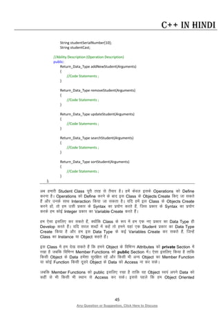 45
Any Question or Suggestion, Click Here to Discuss
C++ in Hindi
String studentSerialNumber[10];
String studentCast;
//Ability Description (Operation Description)
public:
Return_Data_Type addNewStudent(Arguments)
{
//Code Statements ;
}
Return_Data_Type removeStudent(Arguments)
{
//Code Statements ;
}
Return_Data_Type updateStudent(Arguments)
{
//Code Statements ;
}
Return_Data_Type searchStudent(Arguments)
{
//Code Statements ;
}
Return_Data_Type sortStudent(Arguments)
{
//Code Statements ;
}
};
vc gekjh Student Class iwjh rjg ls rS;kj gSA gesa dsoy blds Operations dks Define
djuk gSA Operations dks Define djus ds ckn bl Class ds Objects Create fd, tk ldrs
gSa vkSj muds lkFk Interaction fd;k tk ldrk gSA ;fn gesa bl Class ds Objects Create
djus gksa] rks ge mlh izdkj ds Syntax dk iz;ksx djrs gSa] ftl izdkj ds Syntax dk iz;ksx
djds ge dksbZ Integer izdkj dk Variable Create djrs gSaA
ge ,slk blfy, dj ldrs gSa] D;ksafd Class ds :i esa ge ,d u, izdkj dk Data Type gh
Develop djrs gSaA ;fn ljy “kCnksa esa dgsa rks geus ;gka ,d Student izdkj dk Data Type
Create fd;k gS vkSj ge bl Data Type ds dbZ Variables Create dj ldrs gSa] ftUgsa
Class dk Instance ;k Object dgrs gSaA
bl Class esa ge ns[k ldrs gSa fd geus Object ds fofHkUu Attributes dks private Section esa
j[kk gS tcfd fofHkUu Member Functions dks public Section esaA ,slk blfy, fd;k gS rkfd
fdlh Object ds Data gesa”kk lqjf{kr jgsa vkSj fdlh Hkh vU; Object dk Member Function
;k dksbZ Function fdlh nwljs Object ds Data dks Access uk dj ldsA
tcfd Member Functions dks public blfy, j[kk gS rkfd og Object Lo;a vius Data dks
dgha ls Hkh fdlh Hkh LFkku ls Access dj ldsA blls igys fd ge Object Oriented
 