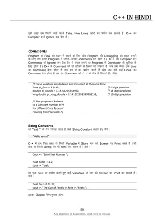 50
Any Question or Suggestion, Click Here to Discuss
C++ in Hindi
blh rjg ge ftrus pkgsa mrus Tabs, New Lines vkfn dk iz;ksx dj ldrs gSaA C++ dk
Compiler bUgsa Ignore dj nsrk gSA
Comments
Program ds Flow dks /;ku esa j[kus ds fy, vkSj Program dh Debugging dks ljy cukus
ds fy, ge gekjs Program esa txg&txg Comments nsrs jgrs gSaA C++ dk Compiler bu
Comments dks Ignore dj nsrk gSA ;s dsoy gekjs ;k Program ds Developer dh lqfo/kk ds
fy, gksrk gSA C++ esa Comment dks nks rjhdksa ls fy[kk tk ldrk gSA tc gesa dsoy ,d Line
dk Comment nsuk gksrk gS] rc ge // dk iz;ksx djrs gSa vkSj tc gesa dbZ Lines dk
Comment nsuk gksrk gS rc ge Comment dks /* */ ds chp esa fy[krs gSaA tSls%
// these variables are declared and initialized at the same time
float pi_float = 3.1415; // 5-digit precision
double pi_double = 3.14159265358979; // 15-digit precision
long double pi_long_double = 3.141592653589793238; // 19-digit precision
/* The program is Related
to a Constant number of PI
for different Data Types of
Floating Point Variables */
String Constants
tks Text “” ds chp fy[kk tkrk gS mls String Constant dgrs gSaA tSls %
“Hello World”
C++ esa ge ftl rjg ls fdlh Variable esa Store eku dks Screen ij Print djrs gSa mlh
rjg ls fdlh String dks Hkh Print dj ldrs gSaA tSls %
Cout << “Enter first Number “;
float Total = 12.2;
cout << Total;
ge ,d cout dk iz;ksx djrs gq, dbZ Variables ds eku dks Screen ij Print dj ldrs gSaA
tSls %
float feet = 123.33;
cout << “The Size of Feet is << feet << “Feets” ;
bldk Output fuEukuqlkj gksxk%
 