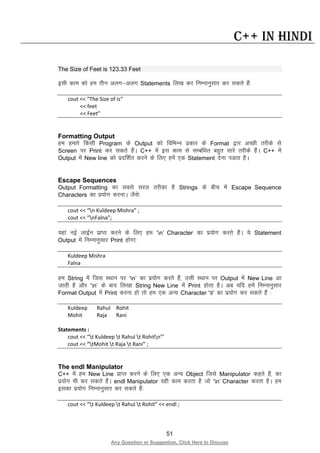 51
Any Question or Suggestion, Click Here to Discuss
C++ in Hindi
The Size of Feet is 123.33 Feet
blh dke dks ge rhu vyx&vyx Statements fy[k dj fuEukuqlkj dj ldrs gSa%
cout << “The Size of is“
<< feet
<< Feet”
Formatting Output
ge gekjs fdlh Program ds Output dks fofHkUu izdkj ds Format }kj vPNh rjhds ls
Screen ij Print dj ldrs gSaA C++ esa bl dke ls lEcaf/kr cgqr lkjs rjhds gSaA C++ esa
Output esa New line dks iznf”kZr djus ds fy, gesa ,d Statement nsuk iMrk gSA
Escape Sequences
Output Formatting dk lcls ljy rjhdk gS Strings ds chp esa Escape Sequence
Characters dk iz;ksx djukA tSls%
cout << “n Kuldeep Mishra” ;
cout << “nFalna”;
;gka ubZ ykbZu izkIr djus ds fy, ge ‘n’ Character dk iz;ksx djrs gSaA ;s Statement
Output esa fuEukuqlkj Print gksxk%
Kuldeep Mishra
Falna
ge String esa ftl LFkku ij ‘n’ dk iz;ksx djrs gSa] mlh LFkku ij Output esa New Line vk
tkrh gS vkSj ‘n’ ds ckn fy[kk String New Line esa Print gksrk gSA vc ;fn gesa fuEukuqlkj
Format Output esa Print djuk gks rks ge ,d vU; Character ‘t’ dk iz;ksx dj ldrs gSa %
Kuldeep Rahul Rohit
Mohit Raja Rani
Statements :
cout << “t Kuldeep t Rahul t Rohitn”’
cout << “tMohit t Raja t Rani” ;
The endl Manipulator
C++ esa ge New Line izkIr djus ds fy, ,d vU; Object ftls Manipulator dgrs gSa] dk
iz;ksx Hkh dj ldrs gSaA endl Manipulator ogh dke djrk gS tks ‘n’ Character djrk gSA ge
bldk iz;ksx fuEukuqlkj dj ldrs gSa%
cout << “t Kuldeep t Rahul t Rohit” << endl ;
 