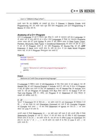 52
Any Question or Suggestion, Click Here to Discuss
C++ in Hindi
cout << “tMohit t Raja t Rani” ;
blls igys fd ge OOPS dks le>rs gq, C++ esa Classes o Objects Create djds
Programming djsa] ge lcls igys dqN NksVs&NksVs Programs }kjk C++ Programming ds
Basics dks le> ysrs gSaA
Anatomy of a C++ Program
geus C Language ds ckjs esa ftruk dqN lh[kk gS] mlesa ls T;knkrj ckrsa C++ Language ij
Hkh leku :i ls ykxw gksrh gSaA C o C++ nksuksa Languages esa fy[ks x, T;knkrj Programs
yxHkx leku gksrs gSaA buds Syntax Hkh leku gSa vkSj fofHkUu izdkj ds Data Types, Loops,
Pointers, Structures, Data Types o Conditional Statements Hkh leku gh gksrs gSaA C++
esa ge tks Hkh Program cukrs gSa] mu lHkh Programs dh Source File dks gesa .CPP
Extension ls Save djuk t:jh gksrk gSA ;fn ge C++ esa ,d Hello World Program
cukuk pkgsa] rks ge ;s Program fuEukuqlkj cuk ldrs gSa%
Program
#include <conio.h>
#include <iostream.h>
void main()
{
cout << "Welcome to C with Class programming language!n";
getch();
}
Output
Welcome to C with Class programming language!
C Language esa fofHkUu izdkj ds I/O Operations ds fy, ftl izdkj ls ge stdio.h uke dh
Header File dks vius Source Program esa Include djrs gSa] mlh rjg ls C++ ds Program
esa I/O dh lqfo/kk izkIr djus ds fy, gesa iostream.h uke dh Header File dks Include djuk
iMrk gSA tc bl Program dks Compile djds Run fd;k tkrk gS] rc Output esa gesa ,d
Text Line Display gksrh gSA pfy,] bl Program ds gj Statement dks FkksMk foLrkj ls
le>us dh dksf”k”k djrs gSaA
1 //
“C++” esa Comment nsus ds fy;s ge // dk iz;ksx djrs gSaA bl Comment dh fo”ks’krk ;s gS
fd // ds ckn fy[ks x, lkjs Characters Comment cu tkrs gSa vkSj Compiler Program
dks Compile djrs le; // ds ckn fy[ks Statement dks Ignore dj nsrk gSA // dk vlj
dsoy ,d Line esa gh gksrk gSA
vxyh Ykkbu esa fy[ks Statements ij // dk dksbZ vlj ugha iMrk gS vkSj vxyh iafDr esa fy[ks
Statements Compile gks tkrs gSaA “C++” esa tc gesa dsoy ,d gh iafDr esa dksbZ Comment
fy[kuk gksrk gS rc ge // dk iz;ksx djrs gSaA tc gesa ,d ls vf/kd Lines dk Comment nsuk
gksrk gS] rc ge “C” ds /* …… */ dk Hkh iz;ksx dj ldrs gSa ;k fQj gj Line ds vkxs // dk
iz;ksx djrs gSaA
 