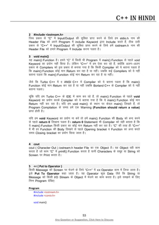 53
Any Question or Suggestion, Click Here to Discuss
C++ in Hindi
2 #include <iostream.h>
ftl izdkj ls “C” esa Input/Output dh lqfo/kk izkIr djus ds fy;s ge stdio.h uke dh
Header File dks vius Program esa include Keyword }kjk Include djrs gSa] Bhd mlh
izdkj ls “C++” esa Input/Output dh lqfo/kk izkIr djus ds fy;s gesa iostream.h uke dh
Header File dks gekjs Program esa Include djuk iMrk gSA
3 void main()
;g main() Function gSA geus “C” esa fdlh Hkh Program esa main() Function ls igys void
Keyword dk iz;ksx ugha fd;k gSA ysfdu “C++” esa ge ,slk dj jgs gSa] D;ksafd vyx&vyx
izdkj ds Compilers dks bl izdkj ls cuk;k x;k gS fd fdlh Compiler dks ;s crkuk iMrk gS
fd main() Function dksbZ eku Return dj jgk gS ;k ughaA tcfd dbZ Compilers dks ;s ugha
crkuk iMrk fd main() Function dksbZ eku Return dj jgk gS ;k ughaA
tSls fd Turbo C++ esa o ANSI C++ esa Compiler dks ;s crkuk iMrk gS fd main()
Function dksbZ eku Return dj jgk gS ;k ugha tcfd Borland C++ ds Compiler dks ;s ugha
crkuk iMrkA
pwafd ;fn ge Turbo C++ ds IDE esa dke dj jgs gSa] rks main() Function ds igys void
Keyword dk iz;ksx djds Compiler dks ;s crk;k x;k gS fd ;s main() Function dksbZ eku
Return ugha dj jgk gSA ;fn ge void main() ds LFkku ij dsoy main() fy[krs gSa] rks
Program Compilation ds le; gesa ,d Warning (Function should return a value)
izkIr gksrh gSA
;fn ge void Keyword dk iz;ksx uk djsa rks gesa main() Function dh Body dks cUn djus
ls igys return 0 fy[kuk iMrk gSA return 0 Statement Hkh Compiler dks ;gh crkrk gS fd
;s main() Function fdlh izdkj dk dksbZ eku Return ugha dj jgk gSA “C” dh rjg gh “C++”
esa Hkh gj Function dh Body fy[kus ls igys Opening bracket o Function dk vUr djrs
le; Closing bracket dk iz;ksx fd;k tkrk gSA
4 cout
cout ( Character Out ) iostream.h header File dk ,d Object gSA ;g Object ogh dke
djrk gS tks dke “C” esa printf() Function djrk gS ;kuh Characters ds lewg ;k String dks
Screen ij Print djrk gSA
5 << ( Put to Operator )
fdlh Massage dks Screen ij Hkstus ds fy;s “C++” esa << Operator dke esa fy;k tkrk gSA
bls Put To Operator dgk tkrk gSA ;g Operator dqN Data tSls fd String ;k
Message dks fdlh I/O Stream ds Object esa Hkstus dk dke djrk gSA bls le>us ds fy,
fuEu Program nsf[k,%
Program
#include <iostream.h>
#include <conio.h>
void main()
 