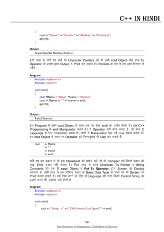 54
Any Question or Suggestion, Click Here to Discuss
C++ in Hindi
{
cout << "Gopal " << "Nandlal " << "Madhav " << "Krishna n";
getch();
}
Output
Gopal Nandlal Madhav Krishna
blh rjg ls ;fn ge pkgsa nks Character Pointers dks Hkh blh cout Object vkSj Put To
Operator ds iz;ksx }kjk Output esa Print dj ldrs gSaA Pointers ds ckjs esa ge vkxs foLrkj ls
i<saxsA
Program
#include <iostream.h>
#include <conio.h>
void main()
{
char *fName = "Rahul", *lname = "Sharma";
cout << fName << " " << lname << endl;
getch();
}
Output:
Rahul Sharma
bl Program esa geus cout Object ds lkFk ,d u, “kCn endl dk iz;ksx fd;k gSA bls C++
Programming esa endl Manipulator dgrs gSaA ;s Operator ogh dke djrk gS] tks dke C
Language esa “n” Character djrk gSA ;kuh ;s Manipulator ,d ubZ Line iznku djrk gSA
ge cout Object ds lkFk << Operator dks fuEukuqlkj Hkh Use dj ldrs gSa%
cout << fName
<< “ ”
<< lname
<< endl;
;fn ge bl izdkj ls Hkh bl Statement dks iz;ksx djsa] rks Hkh Compiler gesa fdlh izdkj dh
dksbZ Error iznku ugha djrk gSA ftl rjg ls geus Character To Pointer o String
Constants dks ,d gh cout Object o Put To Operator }kjk Screen ij Display
djok;k gS] mlh rjg ls ge fofHkUu izdkj ds Basic Data Type ds ekuksa dks Hkh Screen ij
Print djok ldrs gSaA gesa ,slk djus ds fy, C Language dh rjg fdlh Control String dk
iz;ksx djus dh t:jr ugha gksrh gSA
Program
#include <iostream.h>
#include <conio.h>
void main()
{
cout << "String = " << ""All Primary Data Types"" << endl;
 