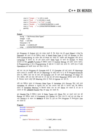 55
Any Question or Suggestion, Click Here to Discuss
C++ in Hindi
cout << "Integer = " << 123 << endl;
cout << "Float = " << 123.456 << endl;
cout << "Character = " << "'A'" << endl;
cout << "Double = " << 12345678.0987654 << endl;
cout << "Long = " << 1234567987878786668 << endl;
getch();
}
Output
String = "All Primary Data Types"
Integer = 123
Float = 123.456
Character = 'A'
Double = 1.23457e+07
Long = 1234567987878786668
bl Program ds Output }kjk ge le> ldrs gSa] fd dsoy ,d gh cout Object o Put To
Operator dh enn ls ge fofHkUu izdkj ds Basic Data Type ds ekuksa dks Screen ij fcuk
fdlh Control String dk iz;ksx fd, gh Print dj ldrs gSaA tcfd ;gh Program ;fn gesa C
Language esa cukuk gks] rks gesa vyx&vyx Data Type ds ekuksa dks Screen ij Print
djokus ds fy, printf() Function esa fofHkUu izdkj ds Control Strings dks iz;ksx djuk iMsxkA
C Programming o C++ Programming ds I/O dk ;s lcls cMk vUrj gSA ;kuh C++ esa I/O
Operations dks dkQh ljy dj fn;k x;k gSA
dbZ ckj tc ge Program dks Compile djrs gSa] rks Compiler gesa dbZ izdkj dh Warnings
iznku djrk gSA gkykafd ;fn ge bu Warnings ij dksbZ /;ku uk nsa] rks Hkh Program Execute
gksrk gSA ysfdu tgka rd gks lds] gesa Compiler }kjk nh tkus okyh Warnings dks Clear dj
nsuk pkfg,A ;fn ge ,slk ugha djrs gSa] rks dbZ ckj gesa gekjk Required ifj.kke izkIr ugha gksrk
gS] ftldk dkj.k dksbZ ,slh Warning gksrk gS] ftls ge Ignore dj nsrs gSaA
;fn ge fofHkUu izdkj ds Primary Data Type ds Variables }kjk Occupy fd, tkus okys
Variables dh vf/kdre o U;wure eku dk irk yxkuk pkgsa vkSj ;s tkuuk pkgsa] fd fofHkUu
izdkj ds Variables Memory esa fdruh la[;k rd dk eku Store dj ldrs gSa] rks ge ;s
tkuus ds fy, climit.h Header File dks Use dj ldrs gSaA
bl Header File esa fofHkUu izdkj ds Data Types }kjk Store fd, tk ldus okys eku dh
Range dks fofHkUu izdkj ds Constants }kjk Define dj fn;k x;k gSA dbZ ckj bl File dk
uke climits.h ds LFkku ij limits.h Hkh gksrk gSA bls ge fuEu Program esa fuEukuqlkj Use
dj ldrs gSa%
Program
#include <iostream.h>
#include <conio.h>
#include <limits.h>
void main()
{
cout << "Minimum short : " << SHRT_MIN << endl;
 