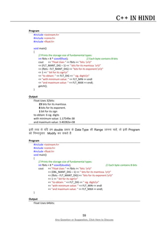 59
Any Question or Suggestion, Click Here to Discuss
C++ in Hindi
Program
#include <iostream.h>
#include <conio.h>
#include <float.h>
void main()
{
// Prints the storage size of fundamental types:
int fbits = 8 * sizeof(float); // Each byte contains 8-bits
cout << "Float Uses " << fbits << "bits: nt"
<< (FLT_MANT_DIG – 1) << " bits for its mantissa. nt"
<< (fbits - FLT_MANT_DIG) << "bits for its exponent.nt"
<< 1 << " bit for its signn"
<< "to obtain: " << FLT_DIG << " sig. digitsn"
<< "with minimum value: " << FLT_MIN << endl
<< "and maximum value: " << FLT_MAX << endl;
getch();
}
Output
Float Uses 32bits:
23 bits for its mantissa.
8 bits for its exponent.
1 bit for its sign
to obtain: 6 sig. digits
with minimum value: 1.17549e-38
and maximum value: 3.40282e+38
blh rjg ls ;fn ge double izdkj ds Data Type dh Range tkuuk pkgsa] rks blh Program
dks fuEukuqlkj Modify dj ldrs gSa%
Program
#include <iostream.h>
#include <conio.h>
#include <float.h>
void main()
{
// Prints the storage size of fundamental types:
int fbits = 8 * sizeof(double); // Each byte contains 8-bits
cout << "Float Uses " << fbits << "bits: nt"
<< (DBL_MANT_DIG – 1) << " bits for its mantissa. nt"
<< (fbits - FLT_MANT_DIG) << "bits for its exponent.nt"
<< 1 << " bit for its signn"
<< "to obtain: " << FLT_DIG << " sig. digitsn"
<< "with minimum value: " << FLT_MIN << endl
<< "and maximum value: " << FLT_MAX << endl;
}
Output
Float Uses 64bits:
 