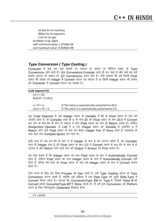 60
Any Question or Suggestion, Click Here to Discuss
C++ in Hindi
52 bits for its mantissa.
40bits for its exponent.
1 bit for its sign
to obtain: 6 sig. digits
with minimum value: 1.17549e-38
and maximum value: 3.40282e+38
Type Conversion ( Type Casting )
Computer esa dbZ ckj dbZ LFkkuksa ij t:jr ds vk/kkj ij fofHkUu izdkj ds Type
Conversions gksrs jgrs gSaA dqN Conversions Compiler Loa; gh dj ysrk gS vkSj dbZ ckj gesa
gekjh t:jr ds vk/kkj ij dqN Conversions djus gksrs gSaA tSls ekuyks fd gesa fdlh Float
izdkj dh la[;k dks Integer esa Convert djuk iM ldrk gS ;k fdlh Integer izdkj dh la[;k
dks Character esa Convert djuk iM ldrk gSA
Code Segment 01
int n = 20;
float PI = 3.1415;
n = PI + n; // The Value is automatically converted to 20.0
cout << PI – 2; // The value 2 is automatically converted to 2.0
bl Code Segment esa tc Integer izdkj ds Variable esa PI ds Float izdkj ds eku dks
tksMuk gksrk gS] rks Compiler Lo;a gh n ds eku 20 dks Float izdkj ds eku 20.0 esa Convert
dj ysus ds ckn PI ds eku ls tksMrk gS vkSj Float izdkj dk eku gh Return djrk gSA ysfdu
Assignment Operator ds Left esa n ,d Integer izdkj dk Variable gS] blfy, n esa
Return gksus okys Float izdkj ds eku dk dsoy Integer Part gh Store gksrk gS] nleyo ds
ckn okys eku Compiler Ignore dj nsrk gSA
blh rjg ls tc ge PI ds eku esa ls Integer ds eku 2 dks ?kVkuk pkgrs gSa] rc Compiler
Lo;a gh Integer eku 2 dks Float izdkj ds eku 2.0 esa Convert djus ds ckn PI ds eku esa ls
?kVkrk gS vkSj Return gksus okys eku dks Output esa Screen ij Print djrk gSA
ge ns[k ldrs gSa fd Integer izdkj dk eku Float izdkj ds eku esa Automatically Convert
gksrk gS] ysfdu Float izdkj dk eku Integer izdkj ds eku esa Automatically Convert ugha
gksrk gS] cfYd gesa Lo;a dks Float izdkj ds eku dks Integer izdkj ds eku esa Convert djuk
gksrk gSA
,slk djus ds fy, ge ftl Process dks Use djrs gSa] mls Type Casting djuk ;k Type
Conversion djuk dgrs gSa] D;ksafd bl izfØ;k esa ,d Data Type dks nwljs Data Type esa
Convert fd;k tkrk gSA ekuyks fd ConversionType CV og Type gS] ftlesa Value V dks
Convert djds ConvertedType CT esa Store djuk gS] rks gesa bl Conversion dks Perform
djus ds fy, fuEukuqlkj Statement fy[kuk gksxk%
CT = (CV)V
 