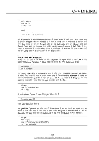 62
Any Question or Suggestion, Click Here to Discuss
C++ in Hindi
int x = 23320;
float y = 2.4
short s = 1221
long l;
l = x + y – s; // Expression
bl Expression esa Assignment Operator ds Right Side esa lcls cMk Data Type float
gS] blfy, Integer izdkj ds Variable x dk eku o short izdkj ds Variable s dk eku nksuksa
eku float izdkj ds eku esa Convert gksus ds ckn Calculate gksaxs vkSj Return gksus okyk
Result Float izdkj dk Return gksxk] ysfdu Assignment Operator ds Left Side esa long
izdkj dk Variable gS] blfy, Long izdkj ds Variable l esa Return gksus okyk Float izdkj
dk eku Long izdkj esa Convert gksus ds ckn Store gksxkA
Input From The Keyboard
pfy,] vc ge ns[krs gSa fd User tks eku Keyboard ls Input djrk gS] mls C++ esa fdl
izdkj ls Memory Variables esa Store fd;k tk ldrk gSA fuEu Statement nsf[k,
int number ;
cin >> number ;
cin Object Keyboard dks Represent djrk gS vkSj ( >> ) Operator “get from” Keyboard
ls Input fd, tkus okys eku dks blds Right Side esa fLFkr Variable number esa Store dj
nsrk gSA lkekU;r;k Input ysus ls igys ge User dks Prompt djrs gSa fd Program dks fdl
izdkj dk eku pkfg,] blds fy, ge cout dk iz;ksx djrs gSaA tSls%
int age;
cout << “Enter your age: “ ‘
cin >> age;
;s Instructions Output Screen fuEukuqlkj Run gksrs gSa%
Enter your age : 60
tgka User 60 Enter djrk gSA
ge get from Operator dk iz;ksx ,d gh Statements esa dbZ ckj djds dbZ Input izkIr dj
ldrs gSa] Bhd mlh rjg ls ftl rjg ls geus fiNys Program esa cout Object ds “put to”
Operator dks Use djds ,d gh Statement ls dbZ ekuksa dks Output esa Print fd;k gSA
int age;
float height;
cout << “Enter your age and height:”;
cin >> age >> height;
 
