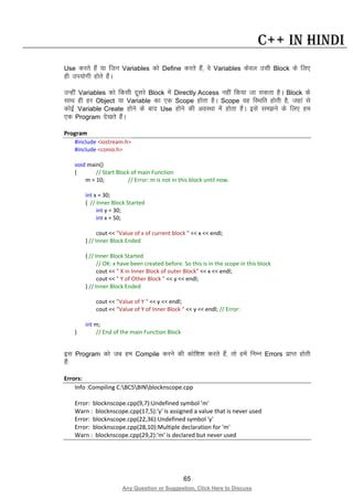 65
Any Question or Suggestion, Click Here to Discuss
C++ in Hindi
Use djrs gSa ;k ftu Variables dks Define djrs gSa] os Variables dsoy mlh Block ds fy,
gh mi;ksxh gksrs gSaA
mUgha Variables dks fdlh nwljs Block esa Directly Access ugha fd;k tk ldrk gSA Block ds
lkFk gh gj Object ;k Variable dk ,d Scope gksrk gSA Scope og fLFkfr gksrh gS] tgka ls
dksbZ Variable Create gksus ds ckn Use gksus dh voLFkk esa gksrk gSA bls le>us ds fy, ge
,d Program ns[krs gSaA
Program
#include <iostream.h>
#include <conio.h>
void main()
{ // Start Block of main Function
m = 10; // Error: m is not in this block until now.
int x = 30;
{ // Inner Block Started
int y = 30;
int x = 50;
cout << "Value of x of current block " << x << endl;
} // Inner Block Ended
{ // Inner Block Started
// OK: x have been created before. So this is in the scope in this block
cout << " X in Inner Block of outer Block" << x << endl;
cout << " Y of Other Block " << y << endl;
} // Inner Block Ended
cout << "Value of Y " << y << endl;
cout << "Value of Y of Inner Block " << y << endl; // Error:
int m;
} // End of the main Function Block
bl Program dks tc ge Compile djus dh dksf”k”k djrs gSa] rks gesa fuEu Errors izkIr gksrh
gSa%
Errors:
Info :Compiling C:BC5BINblocknscope.cpp
Error: blocknscope.cpp(9,7):Undefined symbol 'm'
Warn : blocknscope.cpp(17,5):'y' is assigned a value that is never used
Error: blocknscope.cpp(22,36):Undefined symbol 'y'
Error: blocknscope.cpp(28,10):Multiple declaration for 'm'
Warn : blocknscope.cpp(29,2):'m' is declared but never used
 