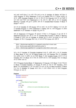 66
Any Question or Suggestion, Click Here to Discuss
C++ in Hindi
;gka lcls igyh Error ;s vk jgh gS fd geus m uke ds Variable dks Define ugha fd;k gS]
tcfd Program ds vfUre Statement esa geus m dks Define fd;k gSA ;s Error blfy, vk
jgh gS] D;ksafd Compiler Program dks mij ls uhps dh rjQ Execute djrk gSA bl fLFkfr esa
mls lcls igys feyus okyk Statement m = 10; gksrk gSA pwafd vHkh m uke dk Variable
Memory esa Create ugha gqvk gS] blfy, vHkh rd ;s Variable Main Function ds Block ds
Scope esa ugha gSA
vr% ge bl Variable dks vHkh Access ugha dj ldrs] tc rd fd ;s Define uk gks tk, vkSj
;s Variable Program ds vfUre Statement ls Define gksrk gSA ;kuh Program ds vfUre
Statement ls bl Variable dk Scope pkyw gksrk gSA
;fn bl Statement dks Program dh “kq:vkr esa fy[k nsa] rks Program ds “kq: gksrs gh ;s
Statement Execute gksxk vkSj m uke dk Variable Main Function ds Block esa Memory
esa Create gks tk,xk vkSj bl Variable dk Scope “kq: gks tk,xkA bl Error dks lgh djds
Program dks fQj ls Compile fd;k tk,] rks vc gesa fuEu Errors izkIr gksrh gSa%
Warn : blocknscope.cpp(18,5):'y' is assigned a value that is never used
Error: blocknscope.cpp(23,36):Undefined symbol 'y'
Warn : blocknscope.cpp(29,2):'m' is assigned a value that is never used
;gka y uke ds Variable dks Compiler Undefined ekurk gS] tcfd geus y uke ds Variable
dks Main Block ds vUnj ,d vkSj Block Create djds mlesa Declare fd;k gSA Compiler
,slk blfy, djrk gS D;ksafd tc ge fdlh Block esa dksbZ Variable Create djrs gSa] rks og
Variable dsoy ml Block rd ds fy, gh mi;ksxh gksrk gSA ;kuh Variable dsoy ml Block
rd gh lhfer jgrk gSA
tSls gh Program Control Block ds Statements dks Execute djds Block ls ckgj fudyrk
gS] Block esa Created Variable y dk Scope Hkh lekIr gks tkrk gS ;kuh Variable y dsoy
Block esa gh Accessible gSA vr% bl Error dks gVkus ds fy, gesa Main Functions ds Block
esa y uke ds Variable dks Create djuk gksxkA ;s nksuksa ifjorZu djus ij gekjk Program
fuEukuqlkj gks tkrk gS%
Program
#include <iostream.h>
#include <conio.h>
void main()
{ // Start Block of main Function
int m;
int y = 20;
m = 10; // Error: m is not in this block until now.
int x = 30;
{ // Inner Block Started
int y = 30;
int x = 50;
 
