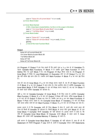 67
Any Question or Suggestion, Click Here to Discuss
C++ in Hindi
cout << "Value of x of current block " << x << endl;
} // Inner Block Ended
{ // Inner Block Started
// OK: x have been created before. So this is in the scope in this block
cout << " X in Inner Block of outer Block" << x << endl;
cout << " Y of Other Block " << y << endl;
} // Inner Block Ended
cout << "Value of Y " << y << endl;
cout << "Value of Y of Inner Block " << y << endl; // Error:
getch();
} // End of the main Function Block
Output
Value of x of current block 50
X in Inner Block of outer Block 30
Y of Other Block 20
Value of Y 20
Value of Y of Inner Block 20
bl Program ds Output esa ge ns[k ldrs gSa fd gekjs ikl x o y uke ds nks Variables gSaA
igyk Variable Main Functions ds Block esa gS tcfd nwljk Main Function ds vUnj
Define fd, x, nwljs Block esa gSaA tc Program dks Run fd;k tkrk gS] rc Program ds
Inner Block esa fy[ks x, cout Statement dk Execution gksus ij gesa Output esa x dk eku
30 ugha cfYd 50 izkIr gksrk gSA tcfd geus Main Function ds Block esa x dk eku 30 fn;k
gSA
lkFk gh tc ge Inner Block ds y dk eku Print djuk pkgrs gSa] rc Hkh gesa Main Function
ds gh Block ds y dk eku Output esa izkIr gksrk gSA ,slk blfy, gksrk gS D;ksafd Compiler tc
Inner Most Block esa fdlh Variable ds eku dks Print djuk pkgrk gS] rc og ml Block esa
gh lcls igys okafNr Variable dks [kkstrk gSA
pwafd x uke dk Variable Compiler dks Inner Block esa gh fey tkrk gS] blfy, Compiler
Main Function ds Block ds x ds eku dks Output esa Print ugha djrk] cfYd Inner Block ds
x ds eku dks gh Output esa Print dj nsrk gSA tcfd tc ge y dk eku Main Functions ds
Block esa Print djuk pkgrs gSa] rc Compiler Inner Block ds Variable y ds eku dks Print
ugha djrk cfYd nksuksa gh ckj Main Function ds Block ds y ds eku dks gh Print dj nsrk gSA
bldk dkj.k ;s gS fd Compiler dHkh Hkh ftl Block esa gksrk gS] mlesa vkSj mlls ckgj dh
rjQ gh fdlh Hkh Variable dks [kkstrk gSA fdlh Block ds vUnj ;fn nwljk Block gks] rks ml
Inner Block esa Compiler fdlh Variable dks ugha [kkstrk gSA bldk dkj.k ;s gksrk gS] fd
tSls gh Compiler Inner Most Block dks Execute djds Block ls ckgj vkrk gS] Inner
Block vkSj mlds lHkh Variables Memory ls Destroy gks tkrs gSaA
blh dkj.k ls Compiler Inner Most Block esa Variable dks ugha [kkstrk gS] lkFk gh tks Hkh
Statement ge fdlh Program esa Use djrs gSa] mlesa ls Compiler dsoy mUgha Statements
 
