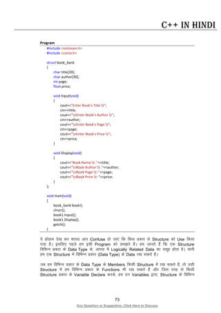 73
Any Question or Suggestion, Click Here to Discuss
C++ in Hindi
Program
#include <iostream.h>
#include <conio.h>
struct book_bank
{
char title[20];
char author[30];
int page;
float price;
void Input(void)
{
cout<<"Enter Book's Title t";
cin>>title;
cout<<"nEnter Book's Author t";
cin>>author;
cout<<"nEnter Book's Page t";
cin>>page;
cout<<"nEnter Book's Price t";
cin>>price;
}
void Display(void)
{
cout<<"Book Name t :"<<title;
cout<<"nBook Author t :"<<author;
cout<<"nBook Page t :"<<page;
cout<<"nBook Price t :"<<price;
}
};
void main(void)
{
book_bank book1;
clrscr();
book1.Input();
book1.Display();
getch();
}
;s izksxzke ns[k dj “kk;n vki Confuse gks tk,a fd fdl izdkj ls Structure dks Use fd;k
x;k gSA blfy, igys ge blh Program dks le>rs gSaA ge tkurs gSa fd ,d Structure
fofHkUu izdkj ds Data Type ds] vkil esa Logically Related Data dk lewg gksrk gSA ;kuh
ge ,d Structure esa fofHkUu izdkj (Data Type) ds Data j[k ldrs gSaA
tc ge fofHkUu izdkj ds Data Type ds Members fdlh Structure esa j[k ldrs gSa] rks mlh
Structure esa ge fofHkUu izdkj ds Functions Hkh j[k ldrs gSa vkSj ftl rjg ls fdlh
Structure izdkj ds Variable Declare djds] ge mu Variables }kjk] Structure ds fofHkUu
 