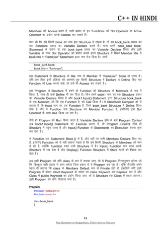 74
Any Question or Suggestion, Click Here to Discuss
C++ in Hindi
Members dks Access djrs gSa] mlh izdkj ls bu Functions dks Dot Operator ;k Arrow
Operator dk iz;ksx djds Access dj ldrs gSaA
eku yks fd gesa fdlh Book dk uke bl Structure esa j[kuk gS] rks ge book_bank izdkj dk
,d Structure izdkj dk Variable Declare djrs gSaA ekuk geus book_bank book;
Statement ds iz;ksx ls ,d book_bank izdkj dk Variable Declare fd;k vkSj blh
Variable ds lkFk Dot Operator dk iz;ksx djds geus Structure esa fLFkr Member title esa
book.title = “Ramayan” Statement }kjk uke Hkst fn;k gSA ;kuh
book_bank book;
book.title = “Ramayan”;
bl Statement ls Structure ds title uke ds Member esa “Ramayan” Store gks tkrk gSA
;fn ge Bhd blh izfØ;k dks viukrs gq, fdlh Structure esa Declare o Define fd, x,
Function dks Use djuk pkgsa] rks mls Hkh Access dj ldrs gSA
bl Program ds Structure esa geus nks Function dks Structure ds Members ds :i esa
fy[kk gS] lkFk gh mUgsa Define Hkh dj fn;k gSA fQj geus book1 uke dk ,d Structure izdkj
dk Variable Declare fd;k gS vkSj book1.Input() Statement }kjk Structure book_bank
ds ,d Member, tks fd ,d Function gS] dks Call fd;k gSA ;s Statement Compiler dks ;s
crkrk gS fd Input uke dk ,d Function gS] ftls book_bank Structure esa Define fd;k
x;k gS vkSj ;s Function ml Structure dk Member Function gS] blhfy, bls Dot
Operator ds lkFk Use fd;k tk jgk gSA
tSls gh Program dks Run fd;k tkrk gS] Variable Declare gksus ds ckn Program Control
tc book1.Input() Statement dks Execute djrk gS] rks Program Control lh/ks gh
Structure esa igqap tkrk gS vkSj Input() Function ds Statements dk Execution djuk “kq:
dj nsrk gSA
;s Function ,d Statement Block {} esa gS] vkSj ;gha ij lHkh Members Declare fd, x,
gSa] blfy, Function dks ;s ugah crkuk iMrk gS fd ge fdlh Structure ds Members dks eku
ns jgs gSa] D;ksafd Function Lo;a mlh Structure esa gSA Input() Function eku izkIr djds
Structure esa j[k nsrk gS vkSj Display() Function Structure esa Store ekuksa dks Print dj
nsrk gSA
vc blh Program dks ;fn class ds :i esa cuk;k tk,] rks ;s Program fuEukuqlkj cusxk tks
fd fcYdqy mlh izdkj ls dke djsxk ftl izdkj ls ;s Program dj jgk gSA pwafd tSlkfd geus
igys gh crk;k fd class ds Members Default :i ls Private gksrs gSa] blfy;s ;fn blh
Program esa dsoy struct Keyword ds LFkku ij class Keyword dks Replace dj nsa vkSj
Class esa public Keyword dk iz;ksx fd;k tk,] rks ;s Structure ,d Class esa cny tk,xkA
blh Program dks uhps fn[kk;k x;k gSA
Program
#include <iostream.h>
#include <conio.h>
class book_bank
{
 