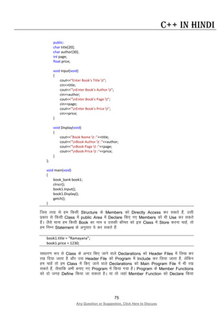 75
Any Question or Suggestion, Click Here to Discuss
C++ in Hindi
public:
char title[20];
char author[30];
int page;
float price;
void Input(void)
{
cout<<"Enter Book's Title t";
cin>>title;
cout<<"nEnter Book's Author t";
cin>>author;
cout<<"nEnter Book's Page t";
cin>>page;
cout<<"nEnter Book's Price t";
cin>>price;
}
void Display(void)
{
cout<<"Book Name t :"<<title;
cout<<"nBook Author t :"<<author;
cout<<"nBook Page t :"<<page;
cout<<"nBook Price t :"<<price;
}
};
void main(void)
{
book_bank book1;
clrscr();
book1.Input();
book1.Display();
getch();
}
ftl rjg ls ge fdlh Structure ds Members dks Directly Access dj ldrs gSa] mlh
izdkj ls fdlh Class esa public Area esa Declare fd, x, Members dks Hkh Use dj ldrs
gSaA tSls ekuk ge fdlh Book dk uke o mldh dher dks bl Class esa Store djuk pkgsa] rks
ge fuEu Statement ds vuqlkj ;s dj ldrs gSa%
book1.title = “Ramayana”;
book1.price = 1230;
lk/kkj.k :i ls Class ds vUnj fd, tkus okys Declarations dks Header Files esa fy[k dj
j[k fn;k tkrk gS vkSj ml Header File dks Program esa Include dj fy;k tkrk gS] ysfdu
ge pkgsa rks ge Class esa fd, tkus okys Declarations dks Main Program File esa Hkh j[k
ldrs gSa] tSlkfd vHkh cuk, x, Program esa fd;k x;k gSA Program ds Member Functions
dks nks txg Define fd;k tk ldrk gSA ;k rks tgka Member Function dks Declare fd;k
 