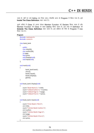 76
Any Question or Suggestion, Click Here to Discuss
C++ in Hindi
tkrk gS] ogha ij mls Define dj fn;k tk,A tSlkfd Åij ds Program esa fd;k x;k gSA bls
Inside The Class Definition dgk tkrk gSA
nwljs rjhds esa Class ds vUnj dsoy Member Function dks Declare fd;k tkrk gS vkSj
Member Function dks Class ds ckgj Define fd;k tkrk gSA bl rjg ds Definition dks
Outside The Class Definition dgk tkrk gSA bl izfØ;k dks uhps ds Program esa Use
fd;k x;k gSA
Program
#include <iostream.h>
#include <conio.h>
class book_bank
{
public:
char title[20];
char author[30];
int page;
float price;
void Display(void);
void Input(void);
};
void main(void)
{
book_bank book1;
clrscr();
book1.Input();
book1.Display();
getch();
}
void book_bank::Display(void)
{
cout<<"Book Name t :"<<title;
cout<<"nBook Author t :"<<author;
cout<<"nBook Page t :"<<page;
cout<<"nBook Price t :"<<price;
}
void book_bank::Input(void)
{
cout<<"Enter Book's Title t";
cin>>title;
cout<<"nEnter Book's Author t";
cin>>author;
cout<<"nEnter Book's Page t";
cin>>page;
cout<<"nEnter Book's Price t";
cin>>price;
}
 