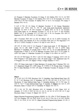 77
Any Question or Suggestion, Click Here to Discuss
C++ in Hindi
bl Program esa Member Functions dks Class ds ckgj Define fd;k x;k gSA tc fdlh
Member Function dks Class ds ckgj Define fd;k tkrk gS] rc gesa Compiler dks ;s crkuk
t:jh gksrk gS fd ftl Function dks Define fd;k tk jgk gS] og Function fdl Class esa
Declare fd;k x;k gSA
;s crkus ds fy, gesa ml Class dks Member Function ds lkFk Scope Resolution
Operator }kjk tksMuk iMrk gSA tSls fd void book_bank::Input(void) statement
Compiler dks crkrk gS fd ftl Function dks Define fd;k tk jgk gS] og Function
book_bank Class dk ,d Member Function gSA tc Hkh ge “C++” esa dksbZ Function
Define djrs gSa] rc Compiler dks ;s Hkh crkuk iMrk gS fd og Function fdl izdkj ds
Argument ysxk vkSj fdl izdkj dk eku Return djsxkA
pwafd ;s Function fdlh izdkj dk dksbZ eku Return ugha dj jgk gS blfy, Function dh
Return Value void Declare dh gS rFkk ;s Function fdlh izdkj dk dksbZ Argument ys Hkh
ugha jgk gS] blfy, Function ds dks’Bd esa Hkh void dk iz;ksx fd;k gSA
vHkh geus tks izksxzke crk;k gS ml Program esa class book_bank ds lHkh Members dks
public j[kk gSA pwafd] OOP esa Data dks T;knkrj Hide j[kk tkrk gS] blfy, Data
Members ds Variables dks private Area esa fy[kk tkrk gSA tc ge Data Members dks
Private Area esa fy[krs gSa] rc gesa ,sls Member Function fy[kus gksrs gSa tks fd public gksa]
D;ksafd dsoy class ds os Member Function gh ml Data ds lkFk izfØ;k dj ldrs gSaA
tSls ekuk gesa fdlh Book dh dher o i`’Bksa dh la[;k Object esa Initialize djuh gS vkSj ge
fiNys Program esa ;fn book1.price = 123; vkSj book1.page = 123; Statement Use djsa]
rks Program dke djsxk vkSj Object esa Price o Page Initialise gks tk,axsA
ysfdu ;fn Class book_bank ds Data Members dks private Area esa Declare fd;k tk,]
rks ;s Statement Illegal gksaxsA D;ksafd Class dh ;s fo”ks’krk gS fd Private Area esa Declare
fd, x, Data Members dks dsoy mlh class ds Member Function gh Access dj ldrs
gSaA
Object
“C” es geus i<k gS fd fdlh Structure izdkj ds Variables User Defined Data Type gksrs
gSaA “C” esa bls Structure izdkj ds Variables dgrs gSaA Bhd blh izdkj ls ge “C++” esa Hkh
Structures dks User Defined Data Type ds Variables Declare djus ds fy, Use dj
ldrs gSaA “C++” esa User Defined Data Type ds Variable dks Object dgk tkrk gSA ;kuh
Structure, Class ;k Union izdkj ds Variables dks Object dgk tkrk gSA
;fn ;s dgk tk, fd veqd Structure izzdkj dk Variable ;k veqd Class izzdkj dk
Variable] rks ;s cksyus esa dkQh cMk “kCn cu tkrk gSA bl cMs uke dks gh NksVs :i esa veqd
Structure, Class ;k Union dk Object dgk tkrk gSA
Object Oriented Programming System (OOPS) ,d ,slk rjhdk gS ftlesa Develop fd;k
tkus okyk Program mlh rjg fdlh leL;k dks gy djrk gS ftl rjg ls ge gekjs okLrfod
thou esa ml leL;k dks gy djrs gSaA Object Oriented Programming System dks Bhd ls
 