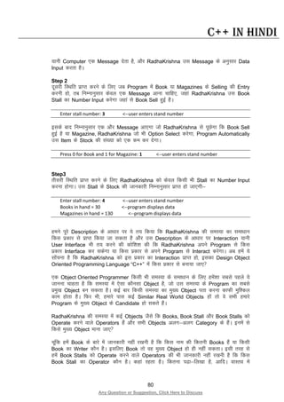 80
Any Question or Suggestion, Click Here to Discuss
C++ in Hindi
;kuh Computer ,d Message nsrk gS] vkSj RadhaKrishna ml Message ds vuqlkj Data
Input djrk gSA
Step 2
nwljh fLFkfr izkIr djus ds fy, tc Program esa Book ;k Magazines ds Selling dh Entry
djuh gks] rc fuEukuqlkj dsoy ,d Message vkuk pkfg,] tgka RadhaKrishna ml Book
Stall dk Number Input djsxk tgka ls Book Sell gqbZ gSA
Enter stall number: 3 <--user enters stand number
blds ckn fuEukuqlkj ,d vkSj Message vk,xk tks RadhaKrishna ls iwNsxk fd Book Sell
gqbZ gS ;k Magazine, RadhaKrishna tks Hkh Option Select djsxk] Program Automatically
ml Item ds Stock dh la[;k dks ,d de dj nsxkA
Press 0 for Book and 1 for Magazine: 1 <--user enters stand number
Step3
rhljh fLFkfr izkIr djus ds fy, RadhaKrishna dks dsoy fdlh Hkh Stall dk Number Input
djuk gksxkA ml Stall ds Stock dh tkudkjh fuEukuqlkj izkIr gks tk,xh&
Enter stall number: 4 <--user enters stand number
Books in hand = 30 <--program displays data
Magazines in hand = 130 <--program displays data
geus iwjs Description ds vk/kkj ij ;s r; fd;k fd RadhaKrishna dh leL;k dk lek/kku
fdl izdkj ls izkIr fd;k tk ldrk gS vkSj ml Description ds vk/kkj ij Interaction ;kuh
User Interface Hkh r; djus dh dksf”k”k dh fd RadhaKrishna vius Program ls fdl
izdkj Interface dj ldsxk ;k fdl izdkj ls vius Program ls Interact djsxkA vc gesa ;s
lksapuk gS fd RadhaKrishna dks bl izdkj dk Interaction izkIr gks] bldk Design Object
Oriented Programming Language “C++” esa fdl izdkj ls cuk;k tk,
,d Object Oriented Programmer fdlh Hkh leL;k ds lek/kku ds fy, gesa”kk lcls igys ;s
tkuuk pkgrk gS fd leL;k esa ,slk dkSulk Object gS] tks ml leL;k ds Program dk lcls
izeq[k Object cu ldrk gSA dbZ ckj fdlh leL;k dk eq[; Object irk djuk dkQh eqf”dy
dke gksrk gSA fQj Hkh] gekjs ikl dbZ Similar Real World Objects gksa rks os lHkh gekjs
Program ds eq[; Object ds Candidate gks ldrs gSaA
RadhaKrishna dh leL;k esa dbZ Objects tSls fd Books, Book Stall vkSj Book Stalls dks
Operate djus okys Operators gSa vkSj lHkh Objects vyx&vyx Category ds gSaA buesa ls
fdls eq[; Object ekuk tk,
pwafd gesa Book ds ckjs esa tkudkjh ugha j[kuh gS fd fdl uke dh fdruh Books gSa ;k fdlh
Book dk Writer dkSu gSA blfy, Book rks og eq[; Object gks gh ugha ldrkA blh rjg ls
gesa Book Stalls dks Operate djus okys Operators dh Hkh tkudkjh ugha j[kuh gS fd fdl
Book Stall dk Operator dkSu gSA dgka jgrk gSA fdruk i<k&fy[kk gS] vkfnA okLro esa
 