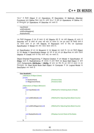 82
Any Question or Suggestion, Click Here to Discuss
C++ in Hindi
“C++” esa fdlh Object ds bu Operations dh Description dks Methods (Member
Functions) }kjk Define fd;k tkrk gSA ;kuh “C++” esa ;fn bu Operations dks Define djsa]
rks fuEukuqlkj bu Operations dks Describe dj ldrs gSa%
inputData()
soldOneBook()
soldOneMagagine()
displayStock()
tc fdlh Program esa ,d gh izdkj ds dbZ Objects gksrs gSa] rc lHkh Objects dks vyx ls
Describe djus ds rjhds dks vPNk ugha dgk tk ldrk gSA tc bl izdkj dh fLFkfr gksrh gS
rc leku izdkj ds bu lHkh Objects dks Represent djus ds fy, ,d Common
Specification ;k Modal cuk ysuk T;knk csgrj gksrk gSA
bl Specification dks ge ,d Blueprint ;k ,d Modal dg ldrs gSaA ,d ckj fdlh Object
dk ,d Modal ;k Specification Design dj ysus ds ckn ge bl Blue Print dk iz;ksx ftrus
Objects dks Create djus ds fy, djuk pkgsa] dj ldrs gSaA
Object Oriented Programming esa Objects Creation ds bl Modal ;k Specification dks
Class dgrs gSaA RadhaKrishna dh leL;k ls geus fdlh ,d Book Stall Object ds nksuksa
t:jh Components Attributes o Ability dks izkIr dj fy, gSaA bu nksuksa ds vk/kkj ij ge
fuEukuqlkj ,d Real World Book Stall Object dk Computer esa ,d Logical Modal ;k
Description cuk ldrs gSa%
Class BookStall {
//Attribute of Object (State)
private:
int booksInHand; //Instance Data
int MagazinesInHand; //Instance Data
//Operations of Object (Behavior)
public:
void inputData(void) //Method for Initializing Stock of Books
{
}
void soldOneBook(void) //Method for Adjusting Data (Book Counts)
{
}
void soldOneMagazine(void) //Method for Adjusting Data (Book Counts)
{
}
void displayStock(void) //Displays Current Stock of the Books
{
}
};
 