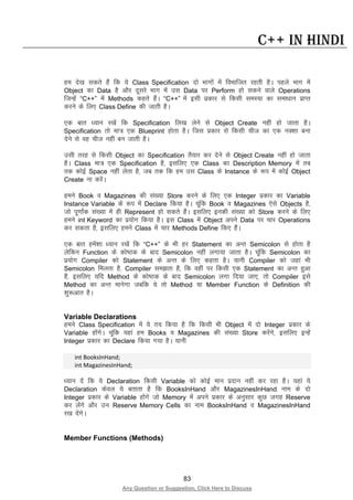 83
Any Question or Suggestion, Click Here to Discuss
C++ in Hindi
ge ns[k ldrs gSa fd ;s Class Specification nks Hkkxksa esa foHkkftr jgrh gSA igys Hkkx esa
Object dk Data gS vkSj nwljs Hkkx esa ml Data ij Perform gks ldus okys Operations
ftUgsa “C++” esa Methods dgrs gSaA “C++” esa blh izdkj ls fdlh leL;k dk lek/kku izkIr
djus ds fy, Class Define dh tkrh gSA
,d ckr /;ku j[ksa fd Specification fy[k ysus ls Object Create ugha gks tkrk gSA
Specification rks ek= ,d Blueprint gksrk gSA ftl izdkj ls fdlh pht dk ,d uD”kk cuk
nsus ls og pht ugha cu tkrh gSA
mlh rjg ls fdlh Object dk Specification rS;kj dj nsus ls Object Create ugha gks tkrk
gSA Class ek= ,d Specification gS] blfy, ,d Class dk Description Memory esa rc
rd dksbZ Space ugha ysrk gS] tc rd fd ge ml Class ds Instance ds :i esa dksbZ Object
Create uk djsaA
geus Book o Magazines dh la[;k Store djus ds fy, ,d Integer izdkj dk Variable
Instance Variable ds :i esa Declare fd;k gSA pwafd Book o Magazines ,sls Objects gS]
tks iw.kkZad la[;k esa gh Represent gks ldrs gSaA blfy, budh la[;k dks Store djus ds fy,
geus int Keyword dk iz;kssx fd;k gSA bl Class esa Object vius Data ij pkj Operations
dj ldrk gS] blfy, geus Class esa pkj Methods Define fd, gSaA
,d ckr gesa”kk /;ku j[ksa fd “C++” ds Hkh gj Statement dk vUr Semicolon ls gksrk gS
ysfdu Function ds dks’Bd ds ckn Semicolon ugha yxk;k tkrk gSA pwafd Semicolon dk
iz;ksx Compiler dks Statement ds vUr ds fy, dgrk gSA ;kuh Compiler dks tgka Hkh
Semicolon feyrk gS] Compiler le>rk gS] fd ogha ij fdlh ,d Statement dk vUr gqvk
gS] blfy, ;fn Method ds dks’Bd ds ckn Semicolon yxk fn;k tk,] rks Compiler bls
Method dk vUr ekusxk tcfd ;s rks Method ;k Member Function ds Definition dh
“kq:vkr gSA
Variable Declarations
geus Class Specification esa ;s r; fd;k gS fd fdlh Hkh Object esa nks Integer izdkj ds
Variable gksaxsA pwafd ;gka ge Books o Magazines dh la[;k Store djsaxs] blfy, bUgsa
Integer izdkj dk Declare fd;k x;k gSA ;kuh
int BooksInHand;
int MagazinesInHand;
/;ku nsa fd ;s Declaration fdlh Variable dks dksbZ eku iznku ugha dj jgk gSA ;gka ;s
Declaration dsoy ;s crkrk gS fd BooksInHand vkSj MagazinesInHand uke ds nks
Integer izdkj ds Variable gksaxs tks Memory esa vius izdkj ds vuqlkj dqN txg Reserve
dj ysaxs vkSj mu Reserve Memory Cells dk uke BooksInHand o MagazinesInHand
j[k nsaxsA
Member Functions (Methods)
 