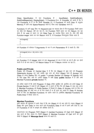 84
Any Question or Suggestion, Click Here to Discuss
C++ in Hindi
Class Specification esa pkj Functions gSa % InputData(), SoldOneBook(),
SoldOneMagazine(), DisplayData(), ;s Functions C++ ds Compiler dks crkrs gSa fd ;s
uke Functions ds gSa uk fd fdlh Variable dsA ;s Functions Hkh viuh Size ds vuqlkj
Memory esa mlh rjg Space Reserve djrs gSa] ftl rjg Variables djrs gSaA
Functions ds vkxs Use fd, x, Keyword void dk eryc gksrk gS fd Function fdlh izdkj
dk dksbZ eku Return ugha dj jgk gSA tc Function fdlh izdkj dk eku Return dj jgk
gksrk gS rc void ds LFkku ij ml Data Type dk mYys[k fd;k tkrk gSA tSls ;fn dksbZ
Function ineger izdkj dk eku Return djrk gS] rks Function fuEukuqlkj fy[kk tkrk gS%
int largest()
{
}
ge Function ds dks’Bd esa Arguments ds :i esa vU; Parameters Hkh ns ldrs gSaA tSls
int largest( int a = 10, int b = 15)
{
}
bl Function esa nks Integer izdkj ds eku Argument ds :i esa Hksts tk jgs gSa vkSj mu nksuksa
ekuksa esa ls tks eku cMk gS] mls Return Value ds :i esa Return djok;k tk jgk gSA
Public and Private
Public vkSj Private dk Central Idea ;s gS fd ,d Object ds dqN Hkkx dks Program
Statements Access dj ldsa tcfd dqN Hkkx dks dsoy Object Lo;a gh Access djsA
Class ds vUnj Define fd, x, public: o private: Section bl Design dks Specify djus
ds fy, Use fd, tkrs gSaA gekjh Class esa lHkh Data public Section esa gSa vkSj lHkh
Member Functions private Section esaA
ge gesa”kk pkgrs gSa fd gekjs Program ds Data gesa”kk lqjf{kr jgsa] blfy, ge gekjs Data dks
Private Section esa j[krs gSa vkSj Object dks ;s crkus ds fy, fd mls Data ds lkFk D;k djuk
gS] Member Functions dks Public Section esa fy[krs gSaA Data dks Access djus ds fy, ge
Directly Data dks dksbZ eku uk rks Hkst ldrs gSa uk gh izkIr dj ldrs gSaA Data dks Access
djus ds fy, ge Member Functions dk iz;ksx djrs gSaA blhfy, Member Functions dks
Public Area esa fy[kk tkrk gSA
Member Functions
blh v/;k; dh “kq:vkr esa geus ns[kk gS fd ,d Object ds nks Hkkx gksrs gSaA igyk Object ds
Data vkSj nwljk Data ij dke djus okys Functions, Data ds ckjs esa geus vHkh ns[kk gSA vc
ge Functions ds ckjs esa le>us dh dksf”k”k djrs gSaA
lk/kkj.kr;k ,d Program fdlh Object ds member Functions dks Call djds Object dks
dqN djus ds fy, dgrk gSA fdlh Object ds Member Function dks Call djus dks nwljs
“kCnksa esa Object dks Message Send djuk Hkh dgrs gSaA
 