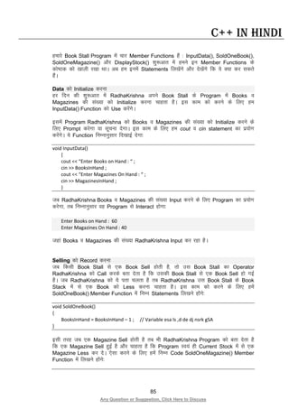 85
Any Question or Suggestion, Click Here to Discuss
C++ in Hindi
gekjs Book Stall Program esa pkj Member Functions gSa % InputData(), SoldOneBook(),
SoldOneMagazine() vkSj DisplayStock() “kq:vkr esa geus bu Member Functions ds
dks’Bd dks [kkyh j[kk FkkA vc ge buesa Statements fy[ksaxs vkSj ns[ksaxs fd ;s D;k dj ldrs
gSaA
Data dks Initialize djuk
gj fnu dh “kq:vkr esa RadhaKrishna vius Book Stall ds Program esa Books o
Magazines dh la[;k dks Initialize djuk pkgrk gSA bl dke dks djus ds fy, ge
InputData() Function dks Use djsaxsA
blesa Program RadhaKrishna dks Books o Magazines dh la[;k dks Initialize djus ds
fy, Prompt djsxk ;k lwpuk nsxkA bl dke ds fy, ge cout o cin statement dk iz;ksx
djsaxsA ;s Function fuEukuqlkj fn[kkbZ nsxk%
void InputData()
{
cout << “Enter Books on Hand : “ ;
cin >> BooksInHand ;
cout << “Enter Magazines On Hand : “ ;
cin >> MagazinesInHand ;
}
tc RadhaKrishna Books o Magazines dh la[;k Input djus ds fy, Program dk iz;ksx
djsxk] rc fuEukuqlkj og Program ls Interact gksxk%
Enter Books on Hand : 60
Enter Magazines On Hand : 40
tgka Books o Magazines dh la[;k RadhaKrishna Input dj jgk gSA
Selling dks Record djuk
tc fdlh Book Stall ls ,d Book Sell gksrh gS] rks ml Book Stall dk Operator
RadhaKrishna dks Call djds crk nsrk gS fd mldh Book Stall ls ,d Book Sell gks xbZ
gSA tc RadhaKrishna dks ;s irk pyrk gS rc RadhaKrishna ml Book Stall ds Book
Stack esa ls ,d Book dks Less djuk pkgrk gSA bl dke dks djus ds fy, gesa
SoldOneBook() Member Function esa fuEu Statements fy[kus gksaxs%
void SoldOneBook()
{
BooksInHand = BooksInHand – 1 ; // Variable esa ls ,d de dj nsrk gSA
}
blh rjg tc ,d Magazine Sell gksrh gS rc Hkh RadhaKrishna Program dks crk nsrk gS
fd ,d Magazine Sell gqbZ gS vkSj pkgrk gS fd Program Lo;a gh Current Stock esa ls ,d
Magazine Less dj nsA ,slk djus ds fy, gesa fuEu Code SoldOneMagazine() Member
Function esa fy[kus gksaxs%
 