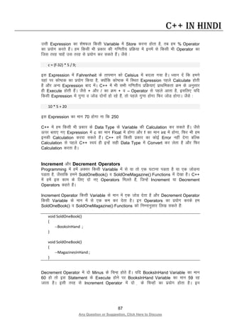 87
Any Question or Suggestion, Click Here to Discuss
C++ in Hindi
mlh Expression dk “ks’kQy fdlh Variable esa Store djuk gksrk gS] rc ge % Operator
dk iz;ksx djrs gSaA ge fdlh Hkh izdkj dh xf.krh; izfØ;k esa buesa ls fdlh Hkh Operator dk
ftl rjg pkgsa ml rjg ls iz;ksx dj ldrs gSaA tSls %
c = (f-32) * 5 / 9;
bl Expression esa Fahrenheit ds rkieku dks Celsius esa cnyk x;k gSA /;ku nsa fd geus
;gka ij dks’Bd dk iz;ksx fd;k gS] D;ksafd dks’Bd esa fLFkr Expression igys Calculate gksrh
gS vkSj vU; Expression ckn esaA C++ esa Hkh lHkh xf.krh; izfØ;k,a izkFkfedrk Øe ds vuqlkj
gh Execute gksrh gSaA tSls + vkSj / dk Øe + o – Operator ls igys vkrk gS] blfy, ;fn
fdlh Expression esa xq.kk o tksM nksuksa gks jgs gSa] rks igys xq.kk gksxk fQj tksM gksxkA tSls %
10 * 5 + 20
bl Expression dk eku 70 gksxk uk fd 250
C++ esa ge fdlh Hkh izdkj ds Data Type ds Variable dh Calculation dj ldrs gSaA tSls
Åij crk, x, Expression esa c dk eku Float esa gksxk vkSj f dk eku int esa gksxk] fQj Hkh ge
budh Calculation djok ldrs gSaA C++ gesa fdlh izdkj dk dksbZ Error ugha nsxk cfYd
Calculation ls igys C++ Lo;a gh bUgsa lgh Data Type esa Convert dj ysrk gS vkSj fQj
Calculation djrk gSA
Increment vkSj Decrement Operators
Programming esa gesa vDlj fdlh Variable esa ls ;k rks ,d ?kVkuk iMrk gS ;k ,d tksMuk
iMrk gS] tSlkfd geus SoldOneBook() o SoldOneMagazine() Functions esa ns[kk gSA C++
esa gesa bl dke ds fy, nks u, Operators feyrs gSa] ftUgsa Increment ;k Decrement
Operators dgrs gSaA
Increment Operator fdlh Variable ds eku esa ,d tksM nsrk gS vkSj Decrement Operator
fdlh Variable ds eku esa ls ,d de dj nsrk gSA bu Operators dk iz;ksx djds ge
SoldOneBook() o SoldOneMagazine() Functions dks fuEukuqlkj fy[k ldrs gSa%
void SoldOneBook()
{
--BooksInHand ;
}
void SoldOneBook()
{
--MagazinesInHand ;
}
Decrement Operator esa nks Minus ds fpUg gksrs gSaA ;fn BooksInHand Variable dk eku
60 gks rks bl Statement ds Execute gksus ij BooksInHand Variable dk eku 59 jg
tkrk gSA blh rjg ls Increment Operator esa nks + ds fpUgksa dk iz;ksx gksrk gSA bu
 