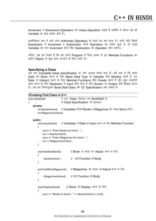 88
Any Question or Suggestion, Click Here to Discuss
C++ in Hindi
Increment o Decrement Operators dks Unary Operators dgrs gSa D;ksafd ;s dsoy ,d gh
Variable ds lkFk iz;ksx gksrs gSaA
izkFkfedrk Øe esa bUgsa vU; Arithmetic Operators ls igys dk Øe izkIr gSA ;kuh ;fn fdlh
Expression esa Increment o Subtraction nksuksa Operators dk iz;ksx gqvk gS] rks igys
Variable dk eku Increment gksxk fQj Subtraction dk Operator dke djsxkA
pfy,] vc ge ns[krs gSa fd ge vius Program esa fdl izdkj ls bu Member Functions dk
iz;ksx Object ls dqN dke djokus ds fy, djrs gSaA
Specifying a Class
vc ,d Complete Class Specification ds lkjs vo;o gekjs ikl gSaA gesa irk gS fd gekjs
Data dks Store djus ds fy, Basic Data Type ds Variable dSls Declare djus gSa] mu
Data ls Interact djus ds fy, Member Functions dSls Create djus gSa vkSj dqN mi;ksxh
dke djus ds fy, Keyboard ls Input dSls ysuk gS vkSj Screen ij Output dSls Print djuk
gSA vc ge fuEukuqlkj Book Stall Class dh iwjh Specification cuk ldrs gSa%
//Creating First Class in C++
class BookStall // ,d Class ftldk uke BookStall gSA
{ // Class Specification dh “kq:vkr
private:
int BooksInHand; // Variables ftlesa Books o Magazines dh la[;k Store gksxhA
int MagazinesInHand;
public:
void InputData() // Variables esa Data dks Input djus ds fy, Member Function
{
cout << “Enter Books on Hand : “ ;
cin >> BooksInHand ;
cout << “Enter Magazines On Hand : “ ;
cin >> MagazinesInHand ;
}
void SoldOneBook() // Book ds la[;k dks Adjust djus ds fy,
{
--BooksInHand ; // ;gka Function dh Body
}
void SoldOneMagazine() // Magazines dh la[;k dks Adjust djus ds fy,
{
--MagazinesInHand ; // ;gka Function dh Body
}
void DisplayStock() // Stock dks Display djus ds fy,
{
cout << “Books In Hand = “ << BooksInHand << endl ;
 