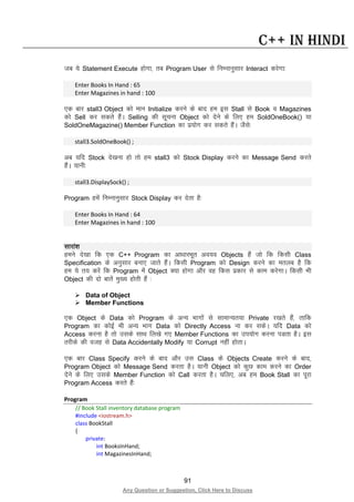 91
Any Question or Suggestion, Click Here to Discuss
C++ in Hindi
tc ;s Statement Execute gksxk] rc Program User ls fuEukuqlkj Interact djsxk%
Enter Books In Hand : 65
Enter Magazines in hand : 100
,d ckj stall3 Object dks eku Initialize djus ds ckn ge bl Stall ls Book o Magazines
dks Sell dj ldrs gSaA Selling dh lwpuk Object dks nsus ds fy, ge SoldOneBook() ;k
SoldOneMagazine() Member Function dk iz;ksx dj ldrs gSaA tSls%
stall3.SoldOneBook() ;
vc ;fn Stock ns[kuk gks rks ge stall3 dks Stock Display djus dk Message Send djrs
gSaA ;kuh%
stall3.DisplaySock() ;
Program gesa fuEukuqlkj Stock Display dj nsrk gS%
Enter Books In Hand : 64
Enter Magazines in hand : 100
Lkkjka”k
geus ns[kk fd ,d C++ Program dk vk/kkjHkwr vo;o Objects gSa tks fd fdlh Class
Specification ds vuqlkj cuk, tkrs gSaA fdlh Program dks Design djus dk eryc gS fd
ge ;s r; djsa fd Program esa Object D;k gksxk vkSj og fdl izdkj ls dke djsxkA fdlh Hkh
Object dh nks ckrsa eq[; gksrh gSa %
 Data of Object
 Member Functions
,d Object ds Data dks Program ds vU; Hkkxksa ls lkekU;r;k Private j[krs gSa] rkfd
Program dk dksbZ Hkh vU; Hkkx Data dks Directly Access uk dj ldsA ;fn Data dks
Access djuk gS rks mlds lkFk fy[ks x, Member Functions dk mi;ksx djuk iMrk gSA bl
rjhds dh otg ls Data Accidentally Modify ;k Corrupt ugha gksrkA
,d ckj Class Specify djus ds ckn vkSj ml Class ds Objects Create djus ds ckn]
Program Object dks Message Send djrk gSA ;kuh Object dks dqN dke djus dk Order
nsus ds fy, mlds Member Function dks Call djrk gSA pfy,] vc ge Book Stall dk iwjk
Program Access djrs gSa%
Program
// Book Stall inventory database program
#include <iostream.h>
class BookStall
{
private:
int BooksInHand;
int MagazinesInHand;
 