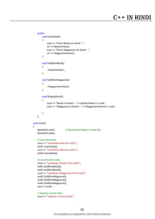 92
Any Question or Suggestion, Click Here to Discuss
C++ in Hindi
public:
void InputData()
{
cout << “Enter Books on Hand : “ ;
cin >> BooksInHand ;
cout << “Enter Magazines On Hand : “ ;
cin >> MagazinesInHand ;
}
void SoldOneBook()
{
--BooksInHand ;
}
void SoldOneMagazine()
{
--MagazinesInHand ;
}
void DisplayStock()
{
cout << “Books In Hand = “ << BooksInHand << endl ;
cout << “Magazines In Hand = “ << MagazinesInHand << endl ;
}
};
void main()
{
BookStall stall1; // BookStand Object Create fd;k
BookStall stall2;
// set initial data
cout << "nInitialize data for stall 1";
stall1.InputData();
cout << "nInitialize data for stall 2";
stall2.InputData();
// record some sales
cout << "nSelling 2 Books from stall1";
stall1.SoldOneBook();
stall1.SoldOneBook();
cout << "nSelling 3 Magazines from stall2";
stall2.SoldOneMagazine();
stall2.SoldOneMagazine();
stall2.SoldOneMagazine();
cout << endl;
// display current data
cout << "nStock in hand, Stall1";
 