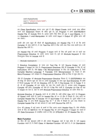 93
Any Question or Suggestion, Click Here to Discuss
C++ in Hindi
stall1.DisplayStock();
cout << "nStack in hand, Stall2";
stall2.DisplayStock();
}
ge Class Specification djuk tku pqds gSa vkSj Object Create djds mlds lkFk izfØ;k
djus okys Statement fy[kuk Hkh lh[k pqds gSaA bl Program esa geus IOSTREAM.H
Header File dks Include fd;k gSA bldk iz;ksx fd, fcuk ge cin o cout Objects, << o
>> Operators o endl Manipulator dk iz;ksx djds Input o Output dh lqfo/kk izkIr ugha
dj ldrsA
budh vkSj vU; cgqr lh phtksa dh Specifications bl Header File esa gS tks fd gekjs
Compiler ds lkFk vkrh gSA ;s ,d Text File gksrh gS Bhd mlh rjg ftl rjg gekjh C++ dh
Source File gksrh gSA
bl Header File dks gekjs Program esa Insert djus ds fy, gesa blds uke ds igys ,d
Preprocessor Directive dk iz;ksx djuk iMrk gSA bls ge #include Keyword ds lkFk
fuEukuqlkj fy[k dj Include djrs gSa%
#include <iostream.h>
;s Directive Compilation ds le; bl Text File ds lkjs Source Codes dks gekjs
Program esa Insert dj nsrk gSA Preprocessor Directives lh/ks gh Compiler ds fy, nh xbZ
Instructions gksrh gSaA tSls Beta = 60; Microprocessor ds fy, ,d Instruction gS] ftls
Compiler Machine Language esa Translate djds Microprocessor ij Hkstrk gS vkSj
Micro Processor mls le>rk gSA Preprocessor Directive gesa”kk # fpUg ls “kq: gksrk gSA
tSls gh Compiler dks #include Preprocessor Directive feyrk gS] ;s IOSTERAM.H uke
dh File dks [kkstuk “kq: dj nsrk gSA gekjs Compiler ds lkFk dqN Sub Directories Hkh gksrh
gSa ftuesa include uke dh ,d Directory gksrh gSA ;fn ;s File Include uke ds Folder esa uk
gks] rks gesa Compiler dks bl QkbZy dk ikFk nsuk t:jh gksrk gS] vU;Fkk gekjk Program
Compile ugha gksrkA Compiler dks tSls gh ;s File fey tkrh gS] Compiler bl File dks ogka
ij Insert dj nsrk gS] tgka ij geus #include Preprocessor Directive dk iz;ksx fd;k gSA
#include Directive dks Specify djus ds nks rjhds gSaA lgh rjhdk Use djus ij Program
dh Speed vPNh gksrh gSA blesa ge header File dks <> ds chp esa fy[krs gSaA ,slk djus ij
Compiler Header File dks Include uke ds Sub Folder esa gh [kkstrk gSA nwljs rjhds esa ge
Header File ;k vU; fdlh Source File dks “” ds chp esa fy[krs gSaA bl rjg fy[kus ij
Compiler header File dks ogka [kkstrk gS tgka gekjh Source File gksrh gSA
C++ dh Library esa dbZ izdkj ds dkeksa ds fy, vyx&vyx Header Files gSaA tSls xf.krh;
dkeksa ds fy, ge MATH.H uke dh Header File dks vius Program esa Insert dj ldrs gSa
vkSj Data Conversion ls lEcaf/kr dkeksa ds fy, ge STDLIB.H uke dh Header File dksA
Main Function
gj pht dh ,d “kq:vkr gksrh gS vkSj gekjk Program tgka ls “kq: gksrk gS] mls main()
Function dgrs gSaA ;s fdlh Class dk Member Function ugha gksrk gSA ;s ,d Standalone
 