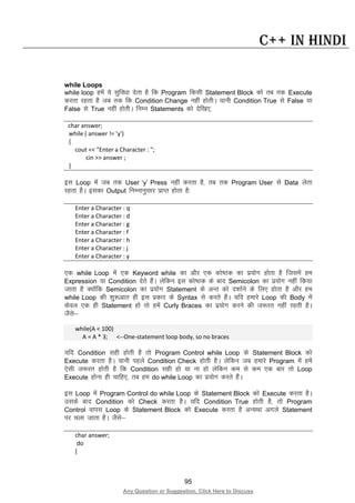 95
Any Question or Suggestion, Click Here to Discuss
C++ in Hindi
while Loops
while loop gesa ;s lqfo/kk nsrk gS fd Program fdlh Statement Block dks rc rd Execute
djrk jgrk gS tc rd fd Condition Change ugha gksrhA ;kuh Condition True ls False ;k
False ls True ugha gksrhA fuEu Statements dks nsf[k,]
char answer;
while ( answer != 'y')
{
cout << "Enter a Character : ";
cin >> answer ;
}
bl Loop esa tc rd User ‘y’ Press ugha djrk gS] rc rd Program User ls Data ysrk
jgrk gSA bldk Output fuEukuqlkj izkIr gksrk gS%
Enter a Character : q
Enter a Character : d
Enter a Character : g
Enter a Character : f
Enter a Character : h
Enter a Character : j
Enter a Character : y
,d while Loop esa ,d Keyword while dk vkSj ,d dks’Bd dk iz;ksx gksrk gS ftlesa ge
Expression ;k Condition nsrs gSaA ysfdu bl dks’Bd ds ckn Semicolon dk iz;ksx ugha fd;k
tkrk gS D;ksafd Semicolon dk iz;ksx Statement ds vUr dks n”kkZus ds fy, gksrk gS vkSj ge
while Loop dh “kq:vkr gh bl izdkj ds Syntax ls djrs gSaA ;fn gekjs Loop dh Body esa
dsoy ,d gh Statement gks rks gesa Curly Braces dk iz;ksx djus dh t:jr ugha jgrh gSA
tSls&
while(A < 100)
A = A * 3; <--One-statement loop body, so no braces
;fn Condition lgh gksrh gS rks Program Control while Loop ds Statement Block dks
Execute djrk gSA ;kuh igys Condition Check gksrh gSA ysfdu tc gekjs Program esa gesa
,slh t:jr gksrh gS fd Condition lgh gks ;k uk gks ysfdu de ls de ,d ckj rks Loop
Execute gksuk gh pkfg,] rc ge do while Loop dk iz;ksx djrs gSaA
bl Loop esa Program Control do while Loop ds Statement Block dks Execute djrk gSA
mlds ckn Condition dks Check djrk gSA ;fn Condition True gksrh gS] rks Program
Control okil Loop ds Statement Block dks Execute djrk gS vU;Fkk vxys Statement
ij pyk tkrk gSA tSls&
char answer;
do
{
 