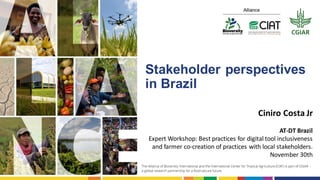 Stakeholder perspectives
in Brazil
Ciniro Costa Jr
AT-DT Brazil
Expert Workshop: Best practices for digital tool inclusiveness
and farmer co-creation of practices with local stakeholders.
November 30th
 