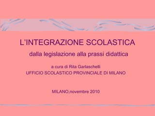 L’INTEGRAZIONE SCOLASTICA
dalla legislazione alla prassi didattica
a cura di Rita Garlaschelli
UFFICIO SCOLASTICO PROVINCIALE DI MILANO
MILANO,novembre 2010
 